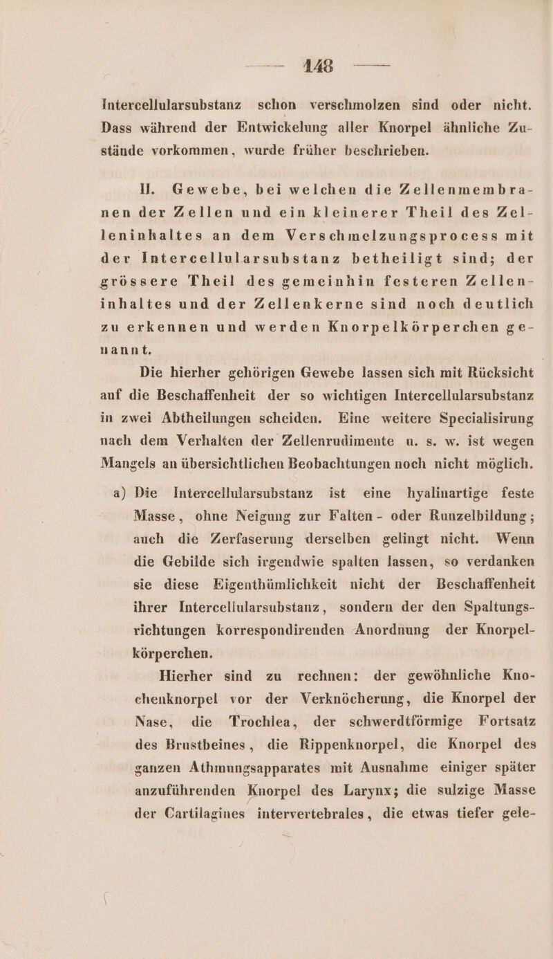 — 1 — Intercellularsubstanz schon verschmolzen sind oder nicht. Dass während der Entwickelung aller Knorpel ähnliche Zu- stäinde vorkommen, wurde früher beschrieben. ll. Gewebe, bei welchen die Zellenmembra- nen der Zellen und ein kleinerer Theil des Zel- leninhaltes an dem Verschmelzungsprocess mit der Intercellularsubstanz betheiligt sind; der grössere Theil des gemeinhin festeren Zellen- inhaltes und der Zellenkerne sind noch deutlich zu erkennen und werden Knorpelkörperchen ge- nannt. Die hierher gehörigen Gewebe lassen sich mit Rücksicht auf die Beschaffenheit der so wichtigen Intercellularsubstanz in zwei Abtheilungen scheiden. Eine weitere Specialisirung nach dem Verhalten der Zellenrudimente u. s. w. ist wegen Mangels an übersichtlichen Beobachtungen noch nicht möglich. a) Die Intercellularsubstanz ist eine hyalinartige feste Masse, ohne Neigung zur Falten- oder Runzelbildung ; auch die Zerfaserung derselben gelingt nicht. Wenn die Gebilde sich irgendwie spalten lassen, so verdanken sie diese Kigenthümlichkeit nicht der Beschaffenheit ihrer Interceliularsubstanz, sondern der den Spaltungs- richtungen korrespondirenden Anordnung der Knorpel- körperchen. Hierher sind zu rechnen: der gewöhnliche Kno- chenknorpel vor der Verknöcherung, die Knorpel der Nase, die Trochlea, der schwerdtförmige Fortsatz des Brustbeines, die Rippenknorpel, die Knorpel des ganzen Athmungsapparates mit Ausnahme einiger später anzuführenden Knorpel des Larynx; die sulzige Masse der Cartilagines intervertebrales, die etwas tiefer gele-