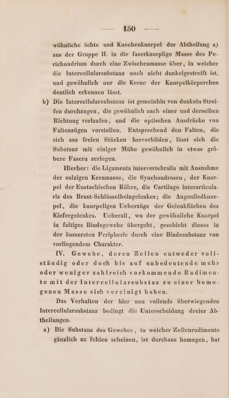 ee we wöhnliche ächte und Knochenknorpel der Abtheilung a) aus der Gruppe II. in die faserknorplige Masse des Pe- richondrium durch eine Zwischenmasse über, in welcher die Intercellularsubstanz noch nicht dunkelgestreift ist, und gewöhnlich nur die Kerne der Knorpelkörperchen deutlich erkennen lässt. b) Die Intercellularsubstanz ist gemeinhin von dunkeln Strei- fen durchzogen, die gewöhnlich nach einer und derselben Richtung verlaufen, und die optischen Ausdrücke von Faltenzügen vorstellen. Entsprechend den Falten, die sich aus freien Stücken hervorbilden, lässt sich die Substanz mit einiger Mühe gewöhnlich in etwas grö- bere Fasern zerlegen. Hierher: die Ligamenta intervertebralia mit Ausnahme der sulzigen Kernmasse, die Synchondrosen, der Knor- pel der Eustachischen Röhre, die Cartilago interarticula- ris des Brust-Schlüsselbeingelenkes; die Augenliedknor- pel, die knorpeligen Ueberzüge der Gelenkflächen des Kiefergelenkes. Ueberall, wo der gewöhnliche Knorpel in faltiges Bindegewebe übergeht, geschieht dieses in der äussersten Peripherie durch eine Bindesubstanz von vorliegendem Charakter. IV. Gewebe, deren Zellen entweder voll- ständig oder doch bis auf unbedeutende mehr oder weniger zahlreich vorkommende Rudimen- te mit der Intercellularsubstaz zu einer homo- genen Masse sich vereinigt haben. Das Verhalten der hier nun vollends überwiegenden Intercellularsubstanz bedingt die Unterscheidung dreier Ab- theilungen. a) Die Substanz des Gewebes, in welcher Zellenrudimente gänzlich zu fehlen scheinen, ist durchaus homogen, hat