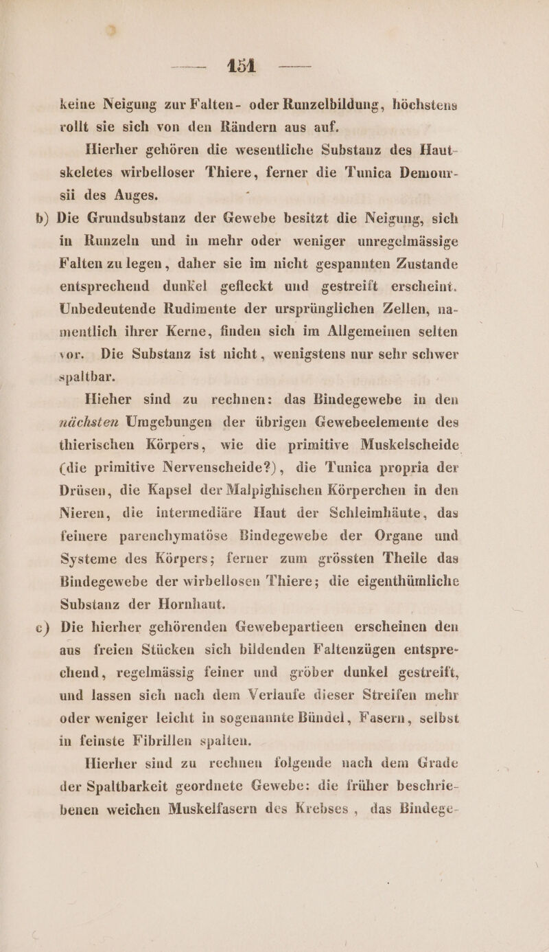 a ae keine Neigung zur Falten- oder Runzelbildung, höchstens rollt sie sich von den Rändern aus auf. Hierher gehören die wesentliche Substanz des Haut- skeletes wirbelloser Thiere, ferner die Tunica Demour- sii des Auges. | in Runzeln und in mehr oder weniger unregelmässige Falten zulegen, daher sie im nicht gespannten Zustande entsprechend dunkel gefleckt und gestreift erscheint. Unbedeutende Rudimente der ursprünglichen Zellen, na- mentlich ihrer Kerne, finden sich im Allgemeinen selten vor. Die Substanz ist nicht, wenigstens nur sehr schwer spaltbar. Hieher sind zu rechnen: das Bindegewebe in den nächsten Umgebungen der übrigen Gewebeelemente des thierischen Körpers, wie die primitive Muskelscheide (die primitive Nervenscheide?), die Tunica propria der Drüsen, die Kapsel der Malpighischen Körperchen in den Nieren, die intermediäre Haut der Schleimhäute, das feinere parenchymatöse Bindegewebe der Organe und Systeme des Körpers; ferner zum grössten Theile das Bindegewebe der wirbellosen Thiere; die eigenthümliche Substanz der Hornhaut. | Die hierher gehörenden Gewebepartieen erscheinen den aus freien Stücken sich bildenden Faltenzügen entspre- chend, regelmässig feiner und gröber dunkel gestreift, und lassen sich nach dem Verlaufe dieser Streifen mehr oder weniger leicht in sogenannte Bündel, Fasern, selbst in feinste Fibrillen spalten. Hierher sind zu rechnen folgende nach dem Grade der Spaltbarkeit geordnete Gewebe: die früher beschrie- benen weichen Muskelfasern des Krebses , das Bindege-