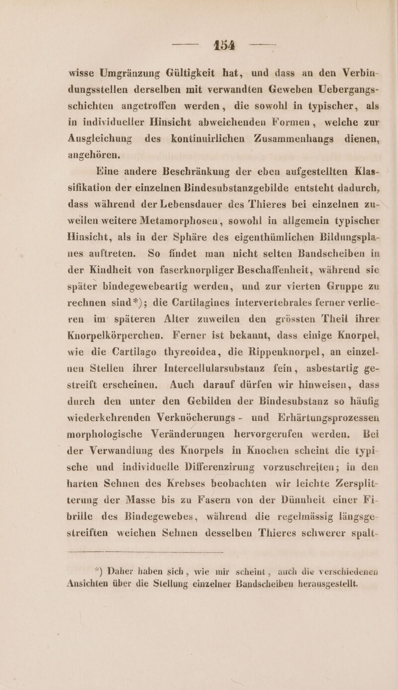— mn wisse Umgränzung Gültigkeit hat, und dass an den Verbin- dungsstellen derselben mit verwandten Geweben Uebergangs- schichten angetroffen werden, die sowohl in typischer, als in individueller Hinsicht abweichenden Formen, welche zur Ausgleiehung des kontinuirlichen Zusammenhangs dienen, angehören. Eine andere Beschränkung der eben aufgestellten Klas- sifikation der einzelnen Bindesubstanzgebilde entsteht dadurch, dass während der Lebensdauer des Thieres bei einzelnen zu- weilen weitere Metamorphosen, sowohl in allgemein typischer Hinsicht, als in der Sphäre des eigenthümlichen Bildungspla- nes auftreten. So findet man nicht selten Bandscheiben in der Kindheit von faserknorpliger Beschaffenheit, während sie später bindegewebeartig werden, und zur vierten Gruppe zu rechnen sind*); die Cartilagines intervertebrales ferner verlie- ren im‘ späteren Alter zuweilen den grössten Theil ihrer Knorpelkörperchen. Ferner ist bekannt, dass einige Knorpel, wie die Oartilago thyreoidea, die Rippenknorpel, an einzel- nen Stellen ihrer Intercellularsubstanz fein, asbestartig ge- streift erscheinen. Auch darauf dürfen wir hinweisen, dass durch den unter den Gebilden der Bindesubstanz so häufig wiederkehrenden Verknöcherungs - und Erhärtungsprozessen morphologische Veränderungen hervorgerufen werden. Bei der Verwandlung des Knorpels in Knochen scheint die typi- sche und individuelle Differenzirung vorzuschreiten; in den harten Sehnen des Krebses beobachten wir leichte Zersplit- terung der Masse bis zu Fasern von der Dünnheit einer Fi- brille des Bindegewebes, während die regelmässig längsge- streiften weichen Sehnen desselben Tlieres schwerer spalt- *) Daher haben sich, wie mir scheint, auch die verschiedenen Ansichten über die Stellung einzelner Bandscheiben herausgestellt.