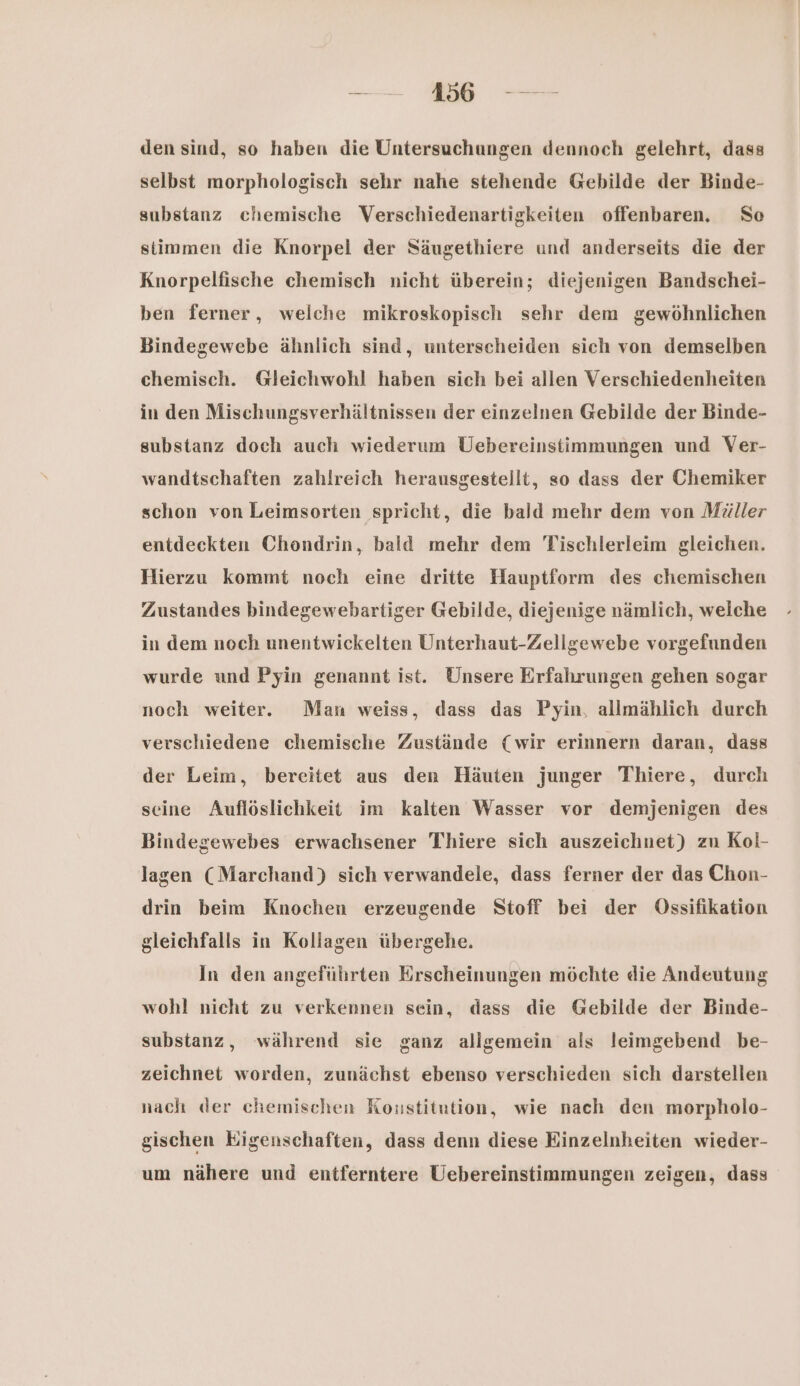 den sind, so haben die Untersuchungen dennoch gelehrt, dass selbst morphologisch sehr nahe stehende Gebilde der Binde- substanz chemische WVerschiedenartigkeiten offenbaren. So stimmen die Knorpei der Säugethiere und anderseits die der Knorpelfische chemisch nicht überein; diejenigen Bandschei- ben ferner, welche mikroskopisch sehr dem gewöhnlichen Bindegewebe ähnlich sind, unterscheiden sich von demselben chemisch. Gleichwohl haben sich bei allen Verschiedenheiten in den Mischungsverhältnissen der einzelnen Gebilde der Binde- substanz doch auch wiederum Uebereinstimmungen und Ver- wandtschaften zahlreich herausgestellt, so dass der Chemiker schon von Leimsorten spricht, die bald mehr dem von Müller entdeckten Chondrin, bald mehr dem Tischlerleim gleichen. Hierzu kommt noch eine dritte Hauptform des chemischen Zustandes bindegewebartiger Gebilde, diejenige nämlich, welche in dem noch unentwickelten Unterhaut-Zellgewebe vorgefunden wurde und Pyin genannt ist. Unsere Erfahrungen gehen sogar noch weiter. Man weiss, dass das Pyin, allmählich durch verschiedene chemische Zustände (wir erinnern daran, dass der Leim, bereitet aus den Häuten junger Thiere, durch seine Auflöslichkeit im kalten Wasser vor demjenigen des Bindegewebes erwachsener Thiere sich auszeichnet) zu Kol- lagen (Marchand) sich verwandele, dass ferner der das Chon- drin beim Knochen erzeugende Stoff bei der Ossifikation gleichfalls in Kollagen übergehe. In den angeführten Erscheinungen möchte die Andeutung wohl nicht zu verkennen sein, dass die Gebilde der Binde- substanz, während sie ganz allgemein als leimgebend be- zeichnet worden, zunächst ebenso verschieden sich darstellen nach der chemischen Konstitution, wie nach den morpholo- gischen Eigenschaften, dass denn diese Einzelnheiten wieder- um nähere und entferntere Uebereinstimmungen zeigen, dass