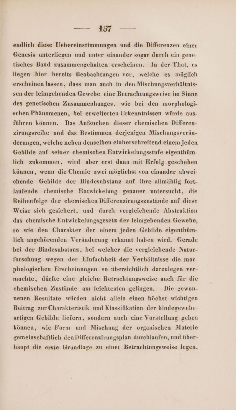 endlich diese Uebereinstimmungen und die Differenzen einer Genesis unterliegen und unter einander sogar durch ein gene- tisches Band zusammengehalten erscheinen. In der That, es liegen hier bereits Beobachtungen vor, welche es möglich erscheinen lassen, dass man auch in den Mischungsverhältnis- sen der leimgebenden Gewebe eine Betrachtungsweise im Sinne des genetischen Zusammenhanges, wie bei den morphologi- schen Phänomenen, bei erweiterten Erkenntnissen würde aus- führen können. Das Aufsuchen dieser chemischen Differen- zirungsreihe und das Bestimmen derjenigen Mischungsverän- derungen, welche neben denselben einherschreitend einem jeden Gebilde auf seiner chemischen Entwickelungsstufe eigenthüm- lich zukommen, wird aber erst dann mit Erfolg geschehen können, wenn die Chemie zwei möglichst von einander abwei- chende Gebilde der Bindesubstanz auf ihre allmählig fort- laufende chemische Entwiekelung genauer untersucht, die Reihenfolge der chemischen Differenzirungszustände auf diese Weise sich gesichert, und durch vergleichende Abstraktion das chemische Entwickelungsgesetz der leimgebenden Gewebe, so wie den Charakter der einem jeden Gebilde eigenthüm- lich angehörenden Veränderung erkannt haben wird. Gerade bei der Bindesubstanz, bei welcher die vergleichende Natur- forschung wegen der Einfachheit der Verhältnisse die mor- phologischen Erscheinungen so übersichtlich darzulegen ver- mochte, dürfte eine gleiche Betrachtungsweise auch für die chemischen Zustände am leichtesten gelingen. Die gewon- nenen Resultate würden nicht allein einen höchst wichtigen Beitrag zur Charakteristik und Klassifikation der bindegewebe- artigen Gebilde liefern, sondern auch eine Vorstellung geben können, wie Form und Mischung der organischen Materie gemeinschaftlich den Differenzirungsplan durchlaufen, und über- haupt die erste Grundlage zu einer Betrachtungsweise legen,