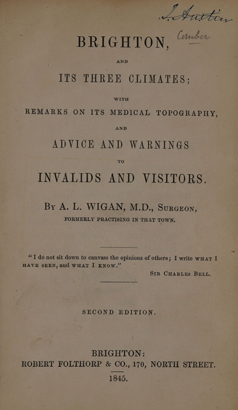 abe ae BRIGHTON = AND ITS THREE CLIMATES; WITH REMARKS ON ITS MEDICAL TOPOGRAPHY, AND ADVICE AND WARNINGS TO INVALIDS AND VISITORS. By A. L. WIGAN, M.D., Surcgon, FORMERLY PRACTISING IN THAT TOWN. “T do not sit down to canvass the opinions of others; I write WHAT I HAVE SEEN, and WHAT I KNow.” Sir CHARLES BELL. SECOND EDITION. BRIGHTON: | ROBERT FOLTHORP &amp; CO., 170, NORTH STREET. 1845,
