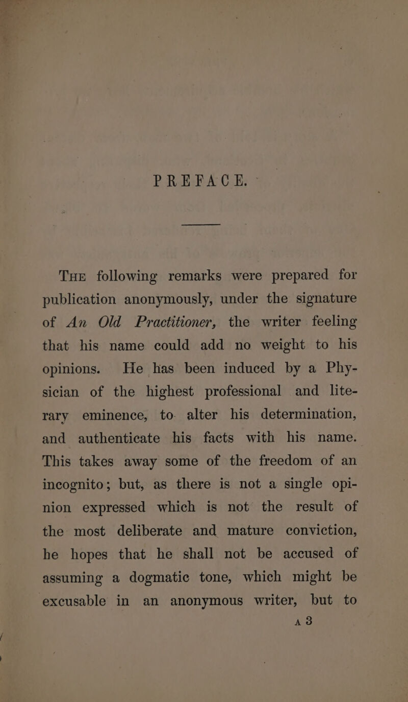 Tue following remarks were prepared for publication anonymously, under the signature of An Old Practitioner, the writer feeling that his name could add no weight to his opinions. He has been induced by a Phy- sician of the highest professional and _ lite- rary eminence, to. alter his determination, and authenticate his facts with his name. This takes away some of the freedom of an incognito; but, as there is not a single opi- nion expressed which is not the result of the most deliberate and mature conviction, he hopes that he shall not be accused of assuming a dogmatic tone, which might be excusable in an anonymous writer, but to AS