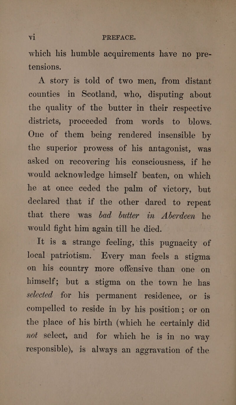 which his humble acquirements have no pre- tensions. A story is told of two men, from distant counties in Scotland, who, disputing about the quality of the butter in their respective districts, proceeded from words to_ blows. One of them being rendered insensible by the superior prowess of his antagonist, was asked on recovering his consciousness, if he would acknowledge himself beaten, on which he at once ceded the palm of victory, but declared that if the other dared to repeat that there was bad butter in Aberdeen he would fight him again till he died. — It is a strange feeling, this pugnacity of local patriotism. Kvery man feels a stigma on his country more offensive than one on himself; but a stigma on the town he has selected for his permanent residence, or is compelled to reside in by his position; or on the place of his birth (which he certainly did not select, and for which he is in no way responsible), is always an aggravation of the