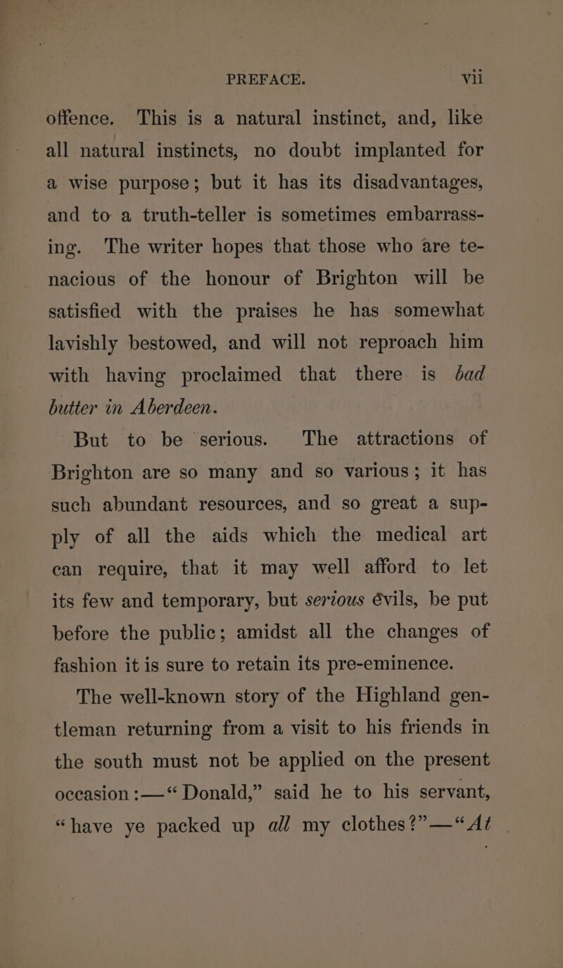 offence. This is a natural instinct, and, like all natural instincts, no doubt implanted for a wise purpose; but it has its disadvantages, and to a truth-teller is sometimes embarrass- ing. The writer hopes that those who are te- nacious of the honour of Brighton will be satisfied with the praises he has somewhat lavishly bestowed, and will not reproach him with having proclaimed that there is dad butter in Aberdeen. But to be serious. The attractions of Brighton are so many and so various; it has such abundant resources, and so great a sup- ply of all the aids which the medical art can require, that it may well afford to let its few and temporary, but serous évils, be put before the public; amidst all the changes of fashion it is sure to retain its pre-eminence. The well-known story of the Highland gen- tleman returning from a visit to his friends in the south must not be applied on the present occasion :——“ Donald,” said he to his servant, “have ye packed up all my clothes?”—“At |