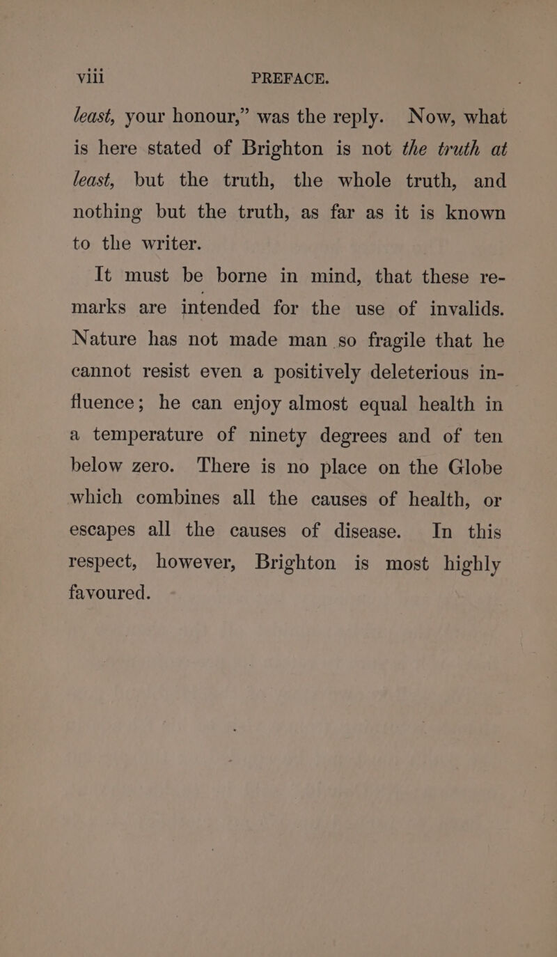 least, your honour,” was the reply. Now, what is here stated of Brighton is not the truth at least, but the truth, the whole truth, and nothing but the truth, as far as it is known to the writer. It must be borne in mind, that these re- marks are intended for the use of invalids. Nature has not made man so fragile that he cannot resist even a positively deleterious in- fluence; he can enjoy almost equal health in a temperature of ninety degrees and of ten below zero. There is no place on the Globe which combines all the causes of health, or escapes all the causes of disease. In this respect, however, Brighton is most highly favoured.