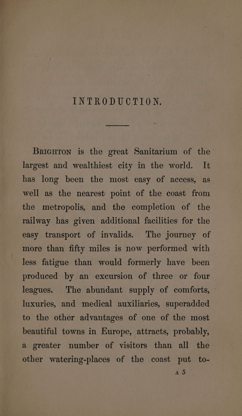 INTRODUCTION. BRIGHTON is the great Sanitarium of the largest and wealthiest city in the world. It has long been the most easy of access, as well as the nearest point of the coast from the metropolis, and the completion of the railway has given additional facilities for the easy transport of invalids. The journey of more than fifty miles is now performed with less fatigue than would formerly have been produced by an excursion of three or four leagues. The abundant supply of comforts, luxuries, and medical auxiliaries, superadded to the other advantages of one of the most beautiful towns in Europe, attracts, probably, a greater number of visitors than all the other watering-places of the coast put to- AS