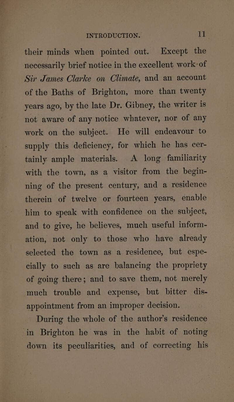 their minds when pointed out. Except the necessarily brief notice in the excellent work: of Six James Clarke on Climate, and an account of the Baths of Brighton, more than twenty years ago, by the late Dr. Gibney, the writer Is not aware of any notice whatever, nor of any work on the subject. He will endeavour to supply this deficiency, for which he has cer- tainly ample materials. A long familiarity with the town, as a visitor from the begin- ning of the present century, and a residence therein of twelve or fourteen years, enable him to speak with confidence on the subject, and to give, he believes, much useful inform- ation, not only to those who have already selected the town as a residence, but espe- cially to such as are balancing the propriety of going there; and to save them, not merely much trouble and expense, but bitter dis- appointment from an improper decision. During the whole of the author’s residence in Brighton he was in the habit of noting down its peculiarities, and of correcting his