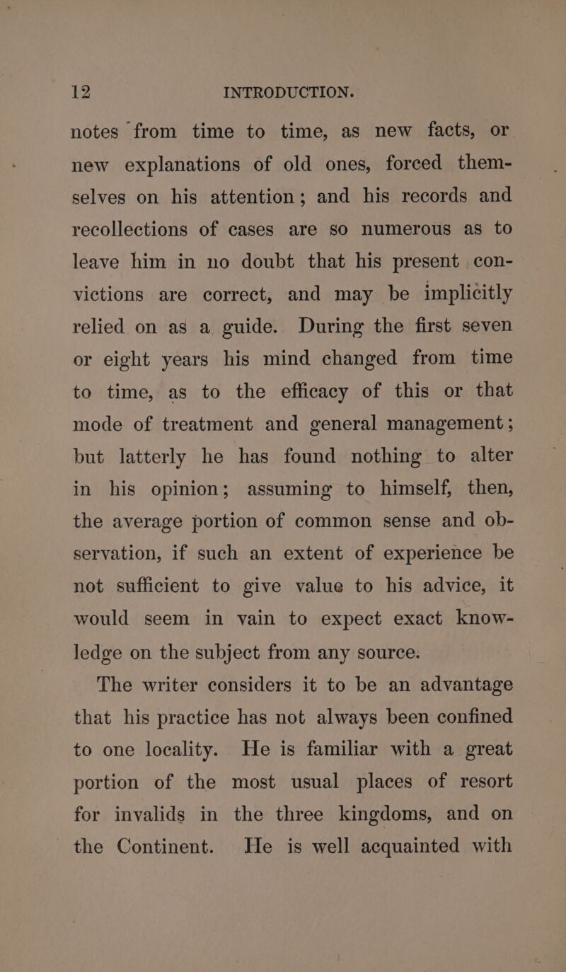 notes from time to time, as new facts, or new explanations of old ones, forced them- selves on his attention; and his records and recollections of cases are so numerous as to leave him in no doubt that his present con- victions are correct, and may be implicitly relied on as a guide. During the first seven or eight years his mind changed from time to time, as to the efficacy of this or that mode of treatment and general management ; but latterly he has found nothing to alter in his opinion; assuming to himself, then, the average portion of common sense and ob- servation, if such an extent of experience be not sufficient to give value to his advice, it would seem in vain to expect exact know- ledge on the subject from any source. The writer considers it to be an advantage that his practice has not always been confined to one locality. He is familiar with a great portion of the most usual places of resort for invalids in the three kingdoms, and on the Continent. He is well acquainted with