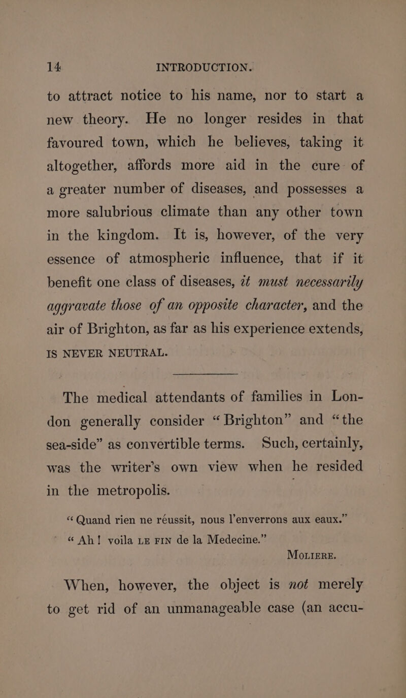 to attract notice to his name, nor to start a new theory. He no longer resides in that favoured town, which he believes, taking it altogether, affords more aid in the cure of a greater number of diseases, and possesses a more salubrious climate than any other town in the kingdom. It is, however, of the very essence of atmospheric influence, that if it benefit one class of diseases, 24 must necessarily aggravate those of an opposite character, and the air of Brighton, as far as his experience extends, IS NEVER NEUTRAL. The medical attendants of families in Lon- don generally consider “ Brighton” and “the sea-side” as convertible terms. Such, certainly, was the writers own view when he resided in the metropolis. } “ Quand rien ne réussit, nous l’enverrons aux eaux.” «“ Ah! voila LE FIN de la Medecine.” Mo .iERE. When, however, the object is not merely to get rid of an unmanageable case (an accu-