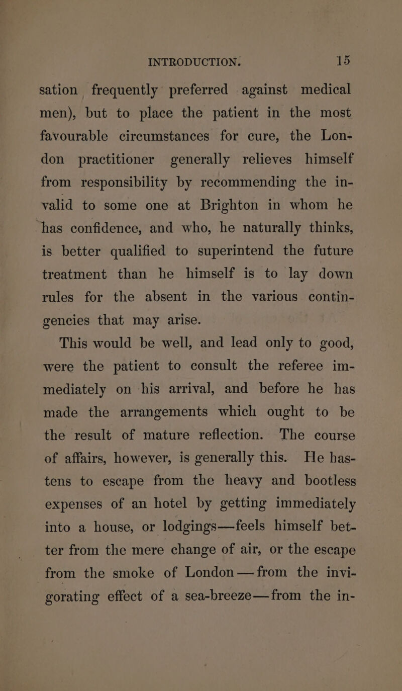 sation frequently preferred against medical men), but to place the patient in the most favourable circumstances for cure, the Lon- don practitioner generally relieves himself from responsibility by recommending the in- valid to some one at Brighton in whom he ‘has confidence, and who, he naturally thinks, is better qualified to superintend the future treatment than he himself is to lay down rules for the absent in the various contin- gencies that may arise. This would be well, and lead only to good, were the patient to consult the referee im- mediately on his arrival, and before he has made the arrangements which ought to be the result of mature reflection. The course of affairs, however, is generally this. He has- tens to escape from the heavy and bootless expenses of an hotel by getting immediately into a house, or lodgings—feels himself bet- ter from the mere change of air, or the escape from the smoke of London—from the invi- gorating effect of a sea-breeze—from the in-