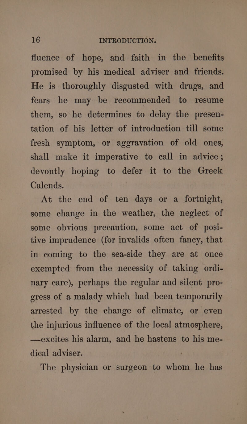 fluence of hope, and faith in the benefits promised by his medical adviser and friends. He is thoroughly disgusted with drugs, and fears he may be recommended to resume them, so he determines to delay the presen- tation of his letter of introduction till some fresh symptom, or aggravation of old ones, shall make it imperative to call in advice; devoutly hoping to defer it to the Greek Calends. At the end of ten days or a fortnight, some change in the weather, the neglect of some obvious precaution, some act of posi- tive imprudence (for invalids often fancy, that in coming to the sea-side they are at once exempted from the necessity of taking ordi- nary care), perhaps the regular and silent pro- gress of a malady which had been temporarily arrested by the change of climate, or even the injurious influence of the local atmosphere, —excites his alarm, and he hastens to his me- dical adviser. The physician or surgeon to whom he has