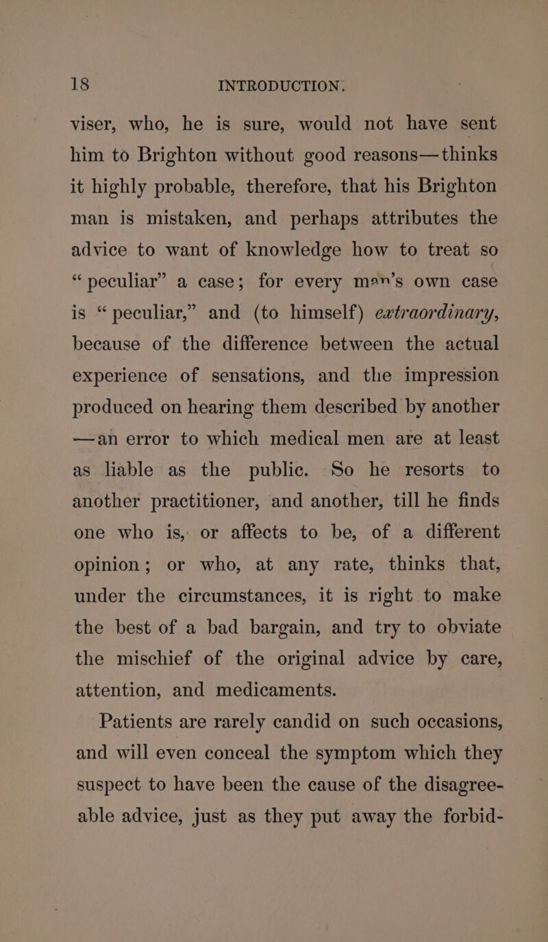 viser, who, he is sure, would not have sent him to Brighton without good reasons—thinks it highly probable, therefore, that his Brighton man is mistaken, and perhaps attributes the advice to want of knowledge how to treat so “peculiar” a case; for every me”’s own case is “ peculiar,” and (to himself) extraordinary, because of the difference between the actual experience of sensations, and tle impression produced on hearing them described by another —an error to which medical men are at least as liable as the public. So he resorts to another practitioner, and another, till he finds one who is, or affects to be, of a different opinion; or who, at any rate, thinks that, under the circumstances, it is right to make the best of a bad bargain, and try to obviate the mischief of the original advice by care, attention, and medicaments. Patients are rarely candid on such occasions, and will even conceal the symptom which they suspect to have been the cause of the disagree- able advice, just as they put away the forbid-