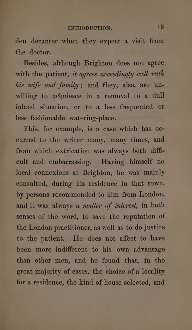 den decanter when they expect a visit from the doctor. Besides, although Brighton does not agree with the patient, 7¢ agrees exceedingly well with his wife and family; and they, also, are un- willing to achuiesce in a removal to a dull inland situation, or to a less frequented or less fashionable watering-place. This, for example, is a case which has oc- curred to the writer many, many times, and from which extrication was always both diffi- cult and embarrassing. Having himself no local connexions at Brighton, he was mainly consulted, during his residence in that town, by persons recommended to him from London, and it was always a matter of interest, in both senses of the word, to save the reputation of the London practitioner, as well as to do justice to the patient. He does not affect to have been more indifferent to his own advantage than other men, and he found that, in the great majority of cases, the choice of a locality for a residence, the kind of house selected, and