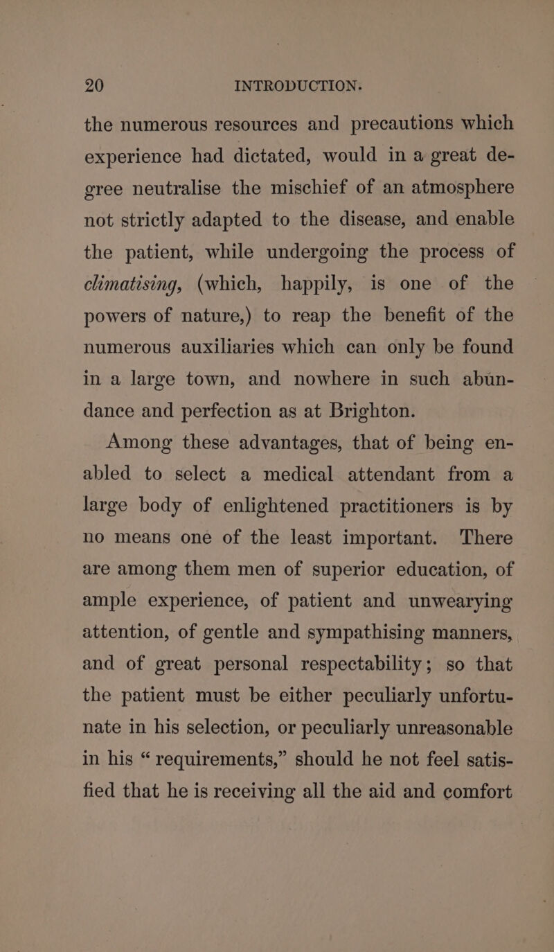 the numerous resources and precautions which experience had dictated, would in a great de- gree neutralise the mischief of an atmosphere not strictly adapted to the disease, and enable the patient, while undergoing the process of climatising, (which, happily, is one of the powers of nature,) to reap the benefit of the numerous auxiliaries which can only be found in a large town, and nowhere in such abun- dance and perfection as at Brighton. Among these advantages, that of being en- abled to select a medical attendant from a large body of enlightened practitioners is by no means one of the least important. There are among them men of superior education, of ample experience, of patient and unwearying attention, of gentle and sympathising manners, and of great personal respectability; so that the patient must be either peculiarly unfortu- nate in his selection, or peculiarly unreasonable in his “ requirements,” should he not feel satis- fied that he is receiving all the aid and comfort