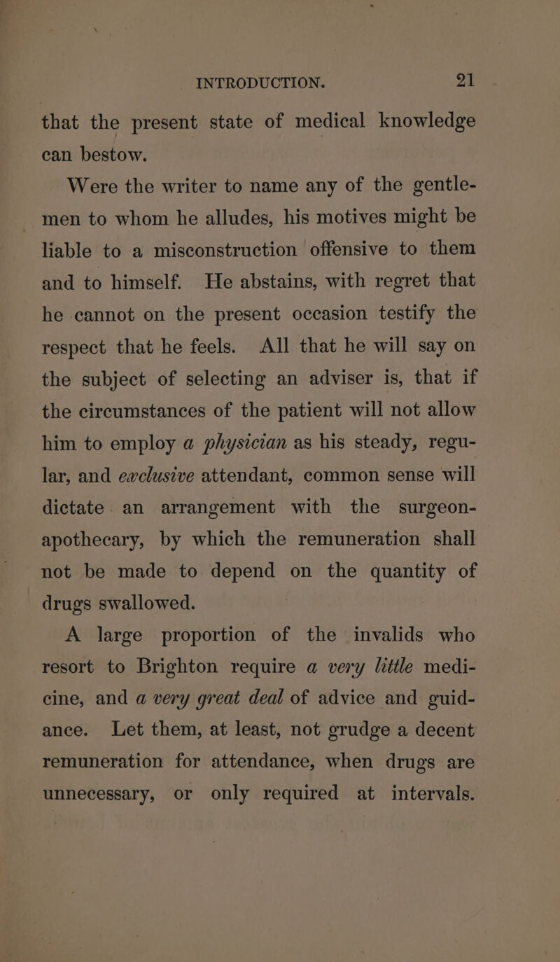 that the present state of medical knowledge can bestow. Were the writer to name any of the gentle- men to whom he alludes, his motives might be liable to a misconstruction offensive to them and to himself. He abstains, with regret that he cannot on the present occasion testify the respect that he feels. All that he will say on the subject of selecting an adviser is, that if the circumstances of the patient will not allow him to employ a physician as his steady, regu- lar, and exclusive attendant, common sense will dictate. an arrangement with the surgeon- apothecary, by which the remuneration shall not be made to depend on the quantity of drugs swallowed. A large proportion of the invalids who resort to Brighton require a very little medi- cine, and a very great deal of advice and guid- ance. Let them, at least, not grudge a decent remuneration for attendance, when drugs are unnecessary, or only required at intervals.