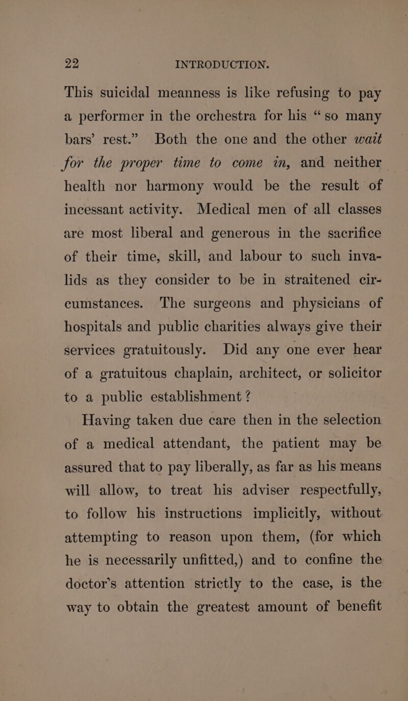 This suicidal meanness is like refusing to pay a performer in the orchestra for his “so many bars’ rest.” Both the one and the other watt for the proper time to come in, and neither health nor harmony would be the result of incessant activity. Medical men of all classes are most liberal and generous in the sacrifice of their time, skill, and labour to such inva- lids as they consider to be in straitened cir- cumstances. The surgeons and physicians of hospitals and public charities always give their services gratuitously. Did any one ever hear of a gratuitous chaplain, architect, or solicitor to a public establishment ? Having taken due care then in the selection of a medical attendant, the patient may be assured that to pay liberally, as far as his means will allow, to treat his adviser respectfully, to follow his instructions implicitly, without attempting to reason upon them, (for which he is necessarily unfitted,) and to confine the doctor’s attention strictly to the case, is the way to obtain the greatest amount of benefit