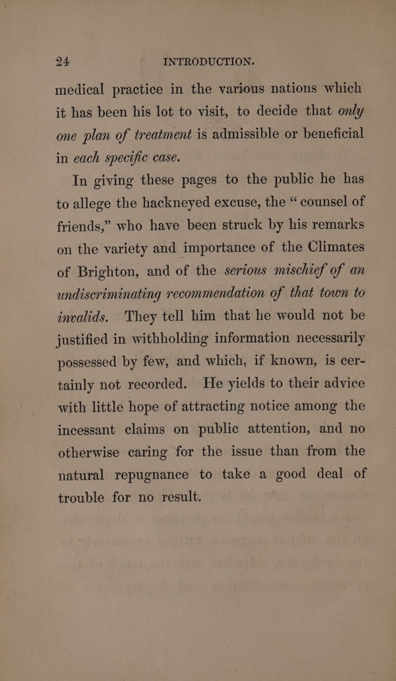 medical practice in the various nations which it has been his lot to visit, to decide that only one plan of treatment is admissible or beneficial in each specific case. In giving these pages to the public he has to allege the hackneyed excuse, the “ counsel of friends,” who have been struck by his remarks on the variety and importance of the Climates of Brighton, and of the serious mischief of an undiscriminating recommendation of that town to invalids. They tell him that he would not be justified in withholding information necessarily possessed by few, and which, if known, is cer- tainly not recorded. He yields to their advice with little hope of attracting notice among the incessant claims on public attention, and no otherwise caring for the issue than from the natural repugnance to take a good deal of trouble for no result.