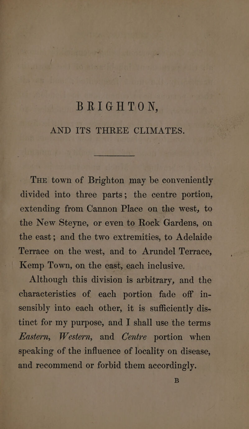 BRIGHTON, AND ITS THREE CLIMATES. THE town of Brighton may be conveniently divided into three parts; the centre portion, extending from Cannon Place on the west, to the New Steyne, or even to Rock Gardens, on the east; and the two extremities, to Adelaide Terrace on the west, and to Arundel Terrace, Kemp Town, on the east, each inclusive. Although this division is arbitrary, and the characteristics of each portion fade off in- sensibly into each other, it is sufficiently dis- tinct for my purpose, and I shall use the terms Eastern, Western, and Centre portion when speaking of the influence of locality on disease, and recommend or forbid them accordingly. B