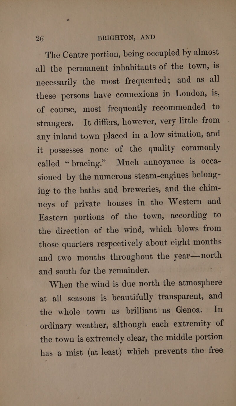 The Centre portion, being occupied by almost all the permanent inhabitants of the town, is necessarily the most frequented; and as all these persons have connexions in London, 1s, of course, most frequently recommended to strangers. It differs, however, very little from any inland town placed in a low situation, and it possesses none of the quality commonly called “bracing.” Much annoyance is occa- sioned by the numerous steam-engines belong- ing to the baths and breweries, and the chim- neys of private houses in the Western and Eastern portions of the town, according to the direction of the wind, which blows from those quarters respectively about eight months and two months throughout the year—north and south for the remainder. When the wind is due north the atmosphere at all seasons is beautifully transparent, and the whole town as brilliant as Genoa. In ordinary weather, although each extremity of the town is extremely clear, the middle portion has a mist (at least) which prevents the free