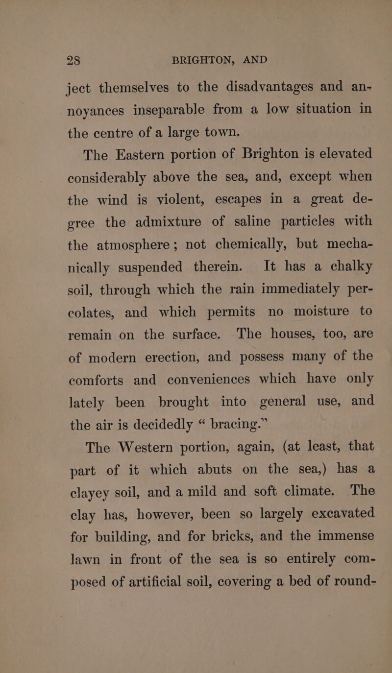 ject themselves to the disadvantages and an- -noyances inseparable from a low situation in the centre of a large town. The Eastern portion of Brighton is elevated considerably above the sea, and, except when the wind is violent, escapes in a great de- gree the admixture of saline particles with the atmosphere; not chemically, but mecha- nically suspended therein. It has a chalky soil, through which the rain immediately per- colates, and which permits no moisture to remain on the surface. The houses, too, are of modern erection, and possess many of the comforts and conveniences which have only lately been brought into general use, and the air is decidedly “ bracing.” The Western portion, again, (at least, that part of it which abuts on the sea,) has a clayey soil, and a mild and soft climate. The clay has, however, been so largely excavated for building, and for bricks, and the immense lawn in front of the sea is so entirely com- posed of artificial soil, covering a bed of round-