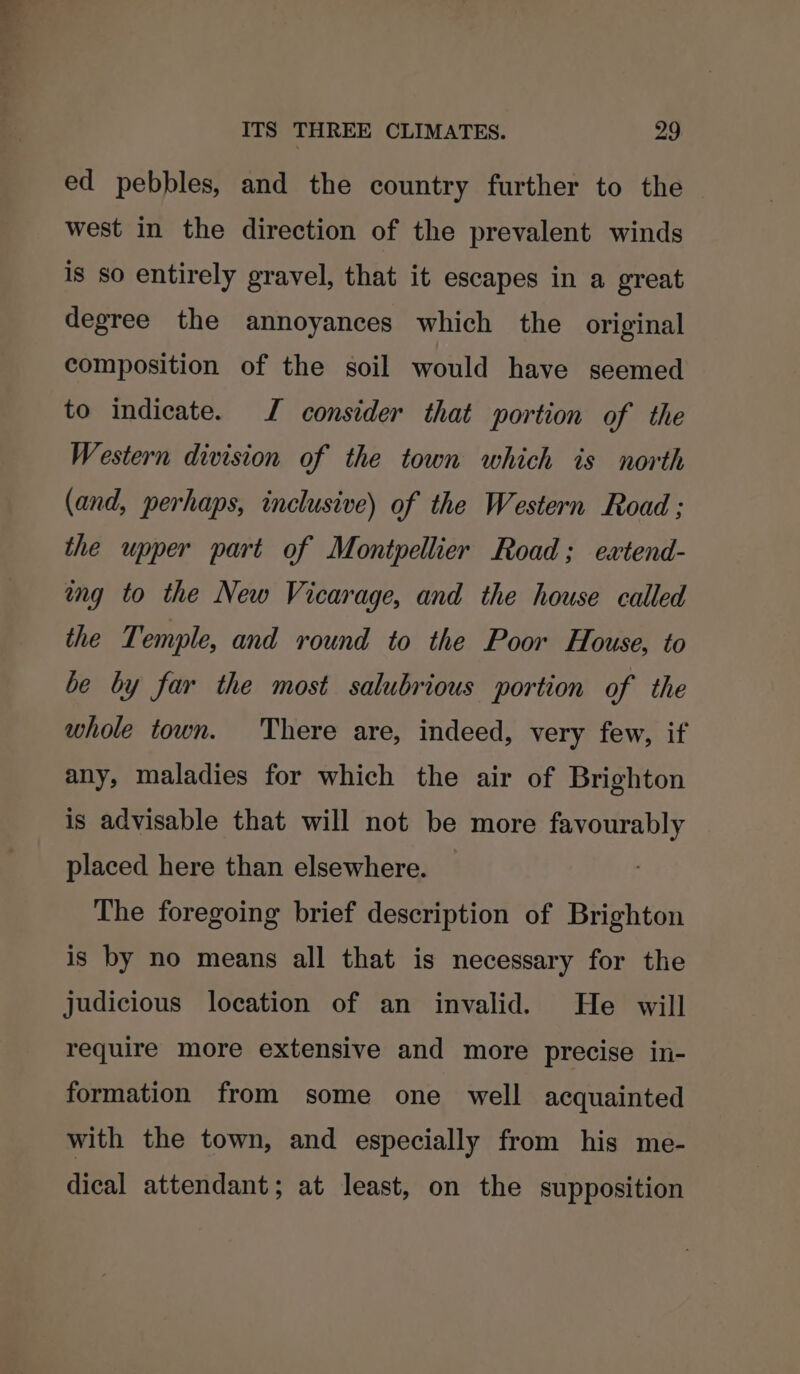 ed pebbles, and the country further to the west in the direction of the prevalent winds is so entirely gravel, that it escapes in a great degree the annoyances which the original composition of the soil would have seemed to indicate. J consider that portion of the Western division of the town which is north (and, perhaps, inclusive) of the Western Road ; the upper part of Montpellier Road; ewxtend- ing to the New Vicarage, and the house called the Temple, and round to the Poor House, to be by far the most salubrious portion of the whole town. There are, indeed, very few, if any, maladies for which the air of Brighton is advisable that will not be more favourably placed here than elsewhere. The foregoing brief description of Brighton is by no means all that is necessary for the judicious location of an invalid. He will require more extensive and more precise in- formation from some one well acquainted with the town, and especially from his me- dical attendant; at least, on the supposition