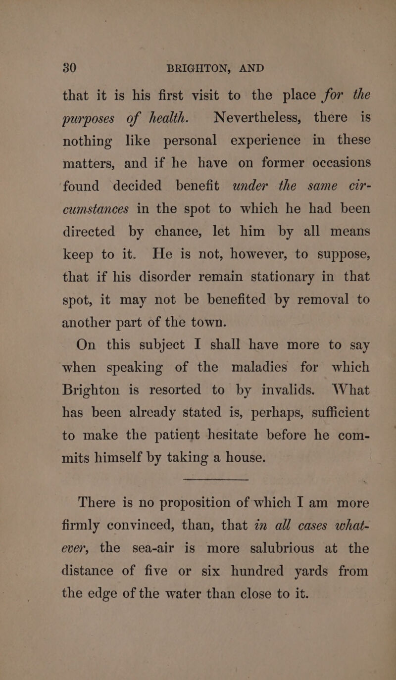 that it is his first visit to the place for the purposes of health. Nevertheless, there is nothing like personal experience in these matters, and if he have on former occasions found decided benefit wnder the same cir- cumstances in the spot to which he had been directed by chance, let him by all means keep to it. He is not, however, to suppose, that if his disorder remain stationary in that spot, it may not be benefited by removal to another part of the town. On this subject I shall have more to say when speaking of the maladies for which Brighton is resorted to by invalids. What has been already stated is, perhaps, sufficient to make the patient hesitate before he com- mits himself by taking a house. There is no proposition of which I am more firmly convinced, than, that zz all cases what- ever, the sea-air is more salubrious at the distance of five or six hundred yards from the edge of the water than close to it.