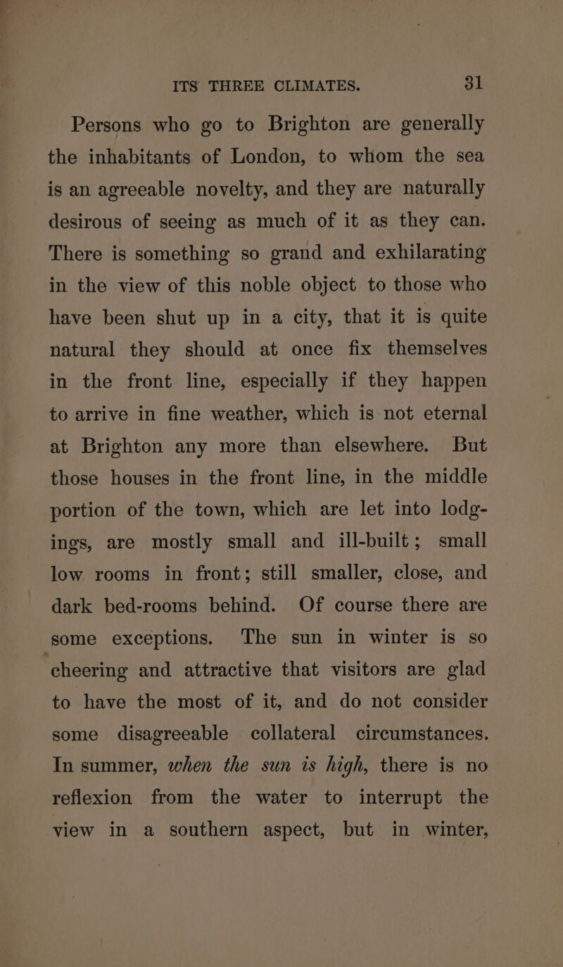Persons who go to Brighton are generally the inhabitants of London, to whom the sea is an agreeable novelty, and they are naturally desirous of seeing as much of it as they can. There is something so grand and exhilarating in the view of this noble object to those who have been shut up in a city, that it is quite natural they should at once fix themselves in the front line, especially if they happen to arrive in fine weather, which is not eternal at Brighton any more than elsewhere. But those houses in the front line, in the middle portion of the town, which are let into lodg- ings, are mostly small and ill-built; small low rooms in front; still smaller, close, and dark bed-rooms behind. Of course there are some exceptions. The sun in winter is so cheering and attractive that visitors are glad to have the most of it, and do not consider some disagreeable collateral circumstances. In summer, when the sun is high, there is no reflexion from the water to interrupt the view in a southern aspect, but in winter,