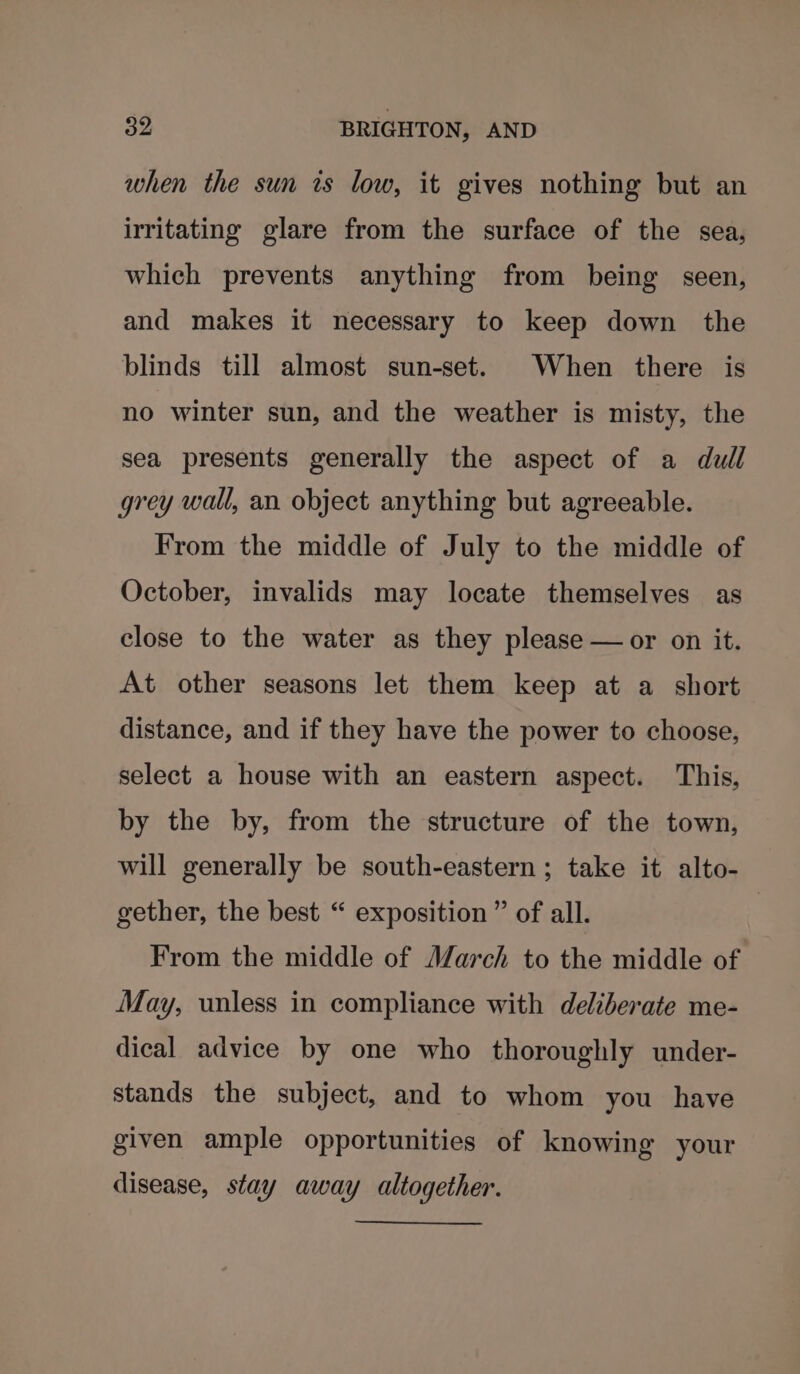 when the sun is low, it gives nothing but an irritating glare from the surface of the sea, which prevents anything from being seen, and makes it necessary to keep down the blinds till almost sun-set. When there is no winter sun, and the weather is misty, the sea presents generally the aspect of a dull grey wall, an object anything but agreeable. From the middle of July to the middle of October, invalids may locate themselves as close to the water as they please —or on it. At other seasons let them keep at a short distance, and if they have the power to choose, select a house with an eastern aspect. This, by the by, from the structure of the town, will generally be south-eastern; take it alto- gether, the best “ exposition ” of all. | From the middle of March to the middle of May, unless in compliance with deliberate me- dical advice by one who thoroughly under- stands the subject, and to whom you have given ample opportunities of knowing your disease, stay away altogether.