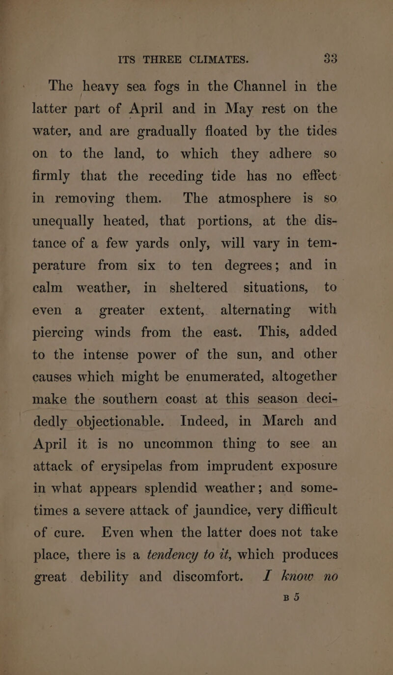 The heavy sea fogs in the Channel in the latter part of April and in May rest on the water, and are gradually floated by the tides on to the land, to which they adhere so firmly that the receding tide has no effect: in removing them. The atmosphere is so unequally heated, that portions, at the dis- tance of a few yards only, will vary in tem- perature from six to ten degrees; and in calm weather, in sheltered situations, to even a greater extent, alternating with piercing winds from the east. This, added to the intense power of the sun, and other causes which might be enumerated, altogether make the southern coast at this season deci- dedly objectionable. Indeed, in March and April it is no uncommon thing to see an attack of erysipelas from imprudent exposure in what appears splendid weather; and some- times a severe attack of jaundice, very difficult of cure. Even when the latter does not take place, there is a tendency to zt, which produces great debility and discomfort. J know no BO