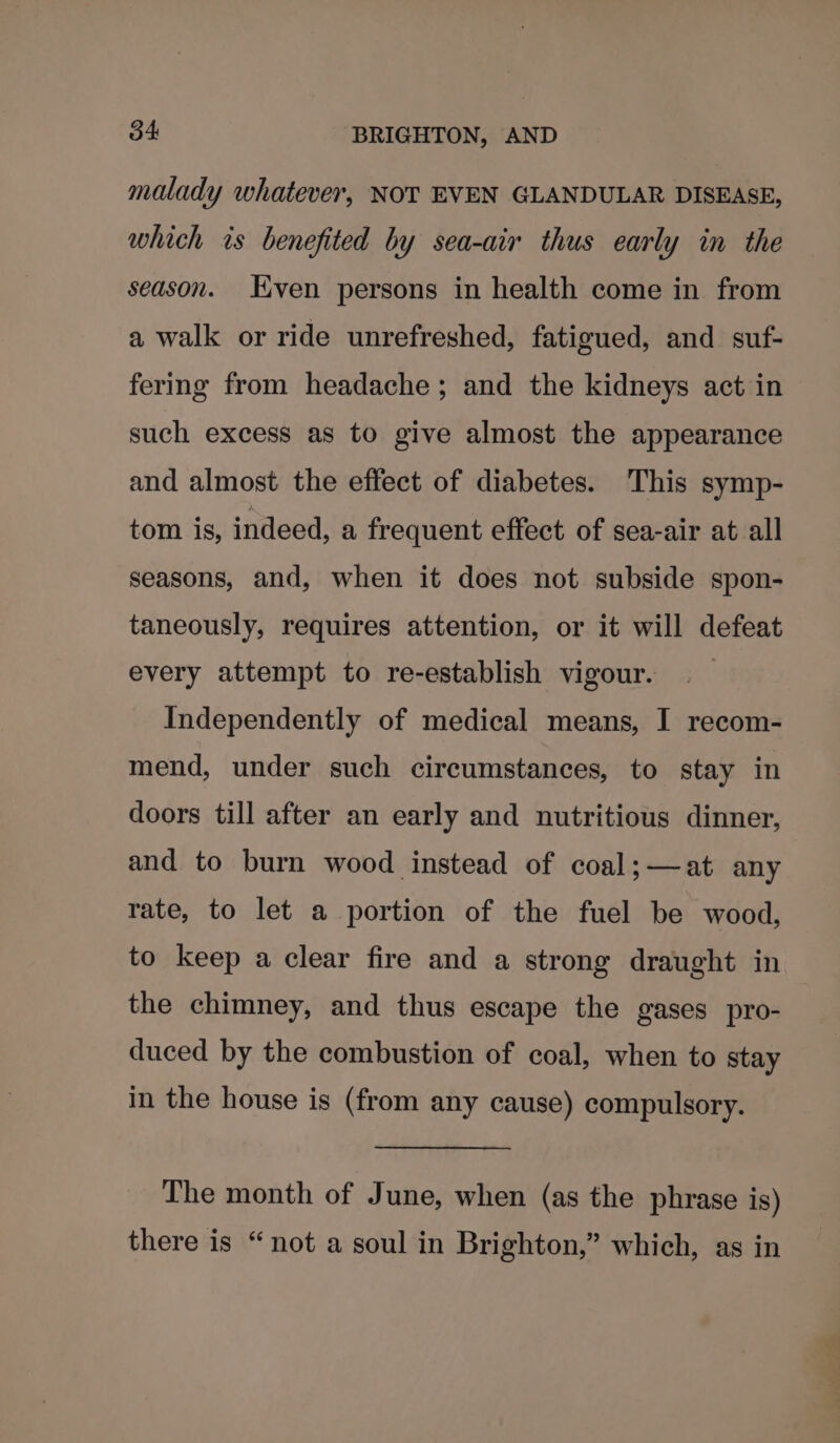 malady whatever, NOT EVEN GLANDULAR DISEASE, which is benefited by sea-air thus early in the season. Even persons in health come in from a walk or ride unrefreshed, fatigued, and. suf- fering from headache; and the kidneys act in such excess as to give almost the appearance and almost the effect of diabetes. This symp- tom is, indeed, a frequent effect of sea-air at all seasons, and, when it does not subside spon- taneously, requires attention, or it will defeat every attempt to re-establish vigour. Independently of medical means, I recom- mend, under such circumstances, to stay in doors till after an early and nutritious dinner, and to burn wood instead of coal; —at any rate, to let a portion of the fuel be wood, to keep a clear fire and a strong draught in the chimney, and thus escape the gases pro- duced by the combustion of coal, when to stay in the house is (from any cause) compulsory. The month of June, when (as the phrase is) there is “not a soul in Brighton,” which, as in
