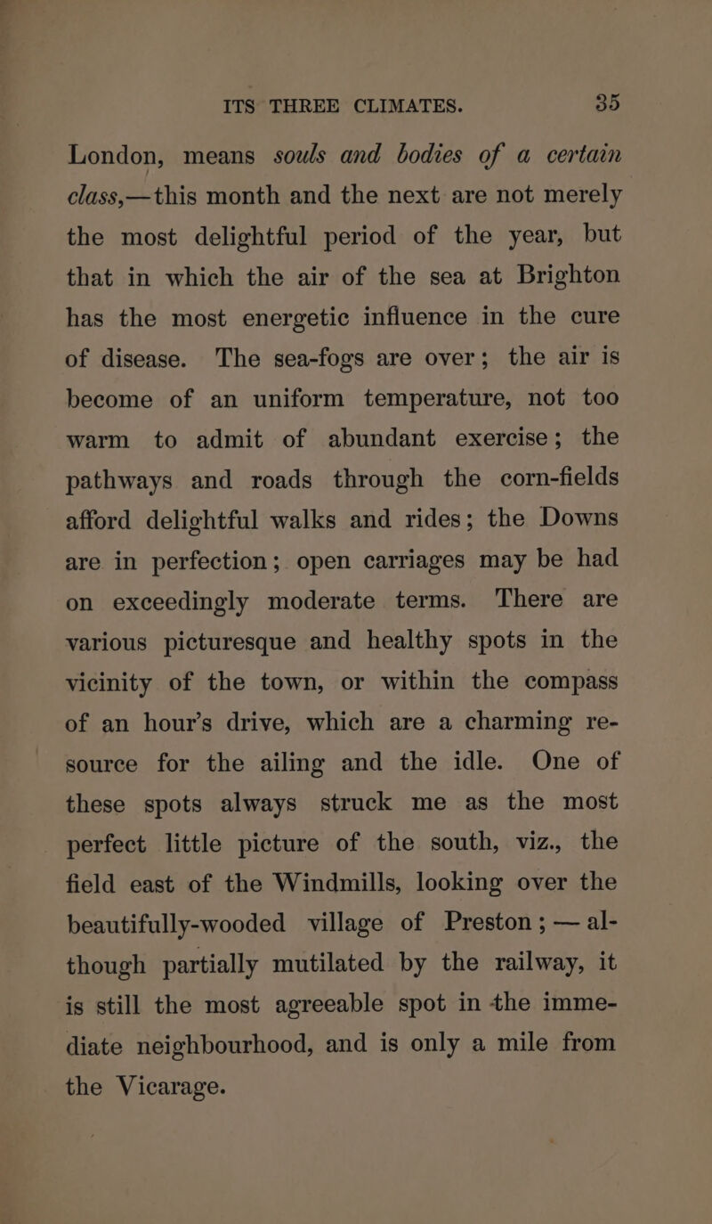 London, means souls and bodies of a certain class,—this month and the next are not merely the most delightful period of the year, but that in which the air of the sea at Brighton has the most energetic influence in the cure of disease. The sea-fogs are over; the air is become of an uniform temperature, not too warm to admit of abundant exercise; the pathways and roads through the corn-fields afford delightful walks and rides; the Downs are in perfection; open carriages may be had on exceedingly moderate terms. There are various picturesque and healthy spots in the vicinity of the town, or within the compass of an hour’s drive, which are a charming re- source for the ailing and the idle. One of these spots always struck me as the most perfect little picture of the south, viz. the field east of the Windmills, looking over the beautifully-wooded village of Preston ; — al- though partially mutilated by the railway, it is still the most agreeable spot in the imme- diate neighbourhood, and is only a mile from the Vicarage.