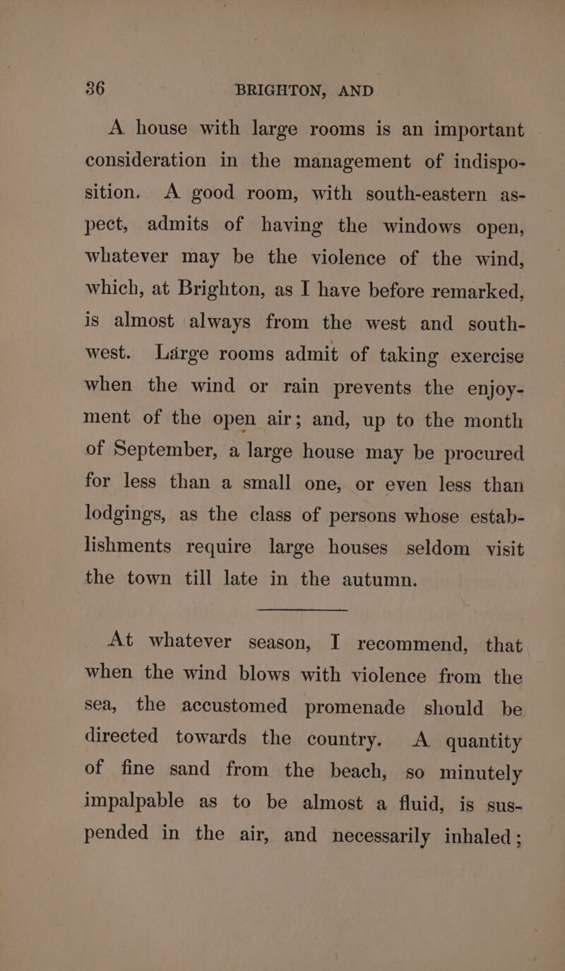 A house with large rooms is an important consideration in the management of indispo- sition. A good room, with south-eastern as- pect, admits of having the windows open, whatever may be the violence of the wind, which, at Brighton, as I have before remarked, is almost always from the west and south- west. Large rooms admit of taking exercise when the wind or rain prevents the enjoy- ment of the open air; and, up to the month of September, a large house may be procured for less than a small one, or even less than lodgings, as the class of persons whose estab- lishments require large houses seldom visit the town till late in the autumn. At whatever season, I recommend, that when the wind blows with violence from the sea, the accustomed promenade should be directed towards the country. A quantity of fine sand from the beach, so minutely impalpable as to be almost a fluid, is sus- pended in the air, and necessarily inhaled;