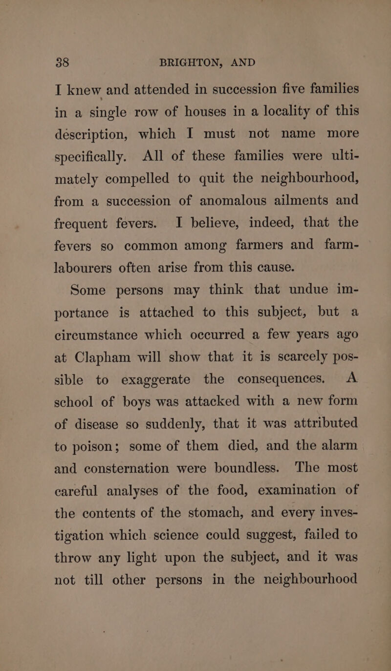 I knew and attended in succession five families in a single row of houses in a locality of this description, which I must not name more specifically. All of these families were ulti- mately compelled to quit the neighbourhood, from a succession of anomalous ailments and frequent fevers. I believe, indeed, that the fevers so common among farmers and farm- labourers often arise from this cause. Some persons may think that undue im- portance is attached to this subject, but a circumstance which occurred a few years ago at Clapham will show that it is scarcely pos- sible to exaggerate the consequences, <A school of boys was attacked with a new form of disease so suddenly, that it was attributed to poison; some of them died, and the alarm and consternation were boundless. The most careful analyses of the food, examination of the contents of the stomach, and every inves- tigation which science could suggest, failed to throw any light upon the subject, and it was not till other persons in the neighbourhood