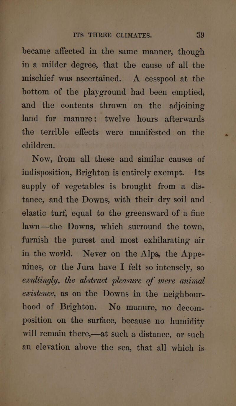became affected in the same manner, though in a milder degree, that the cause of all the mischief was ascertained. A cesspool at the bottom of the playground had been emptied, and the contents thrown on the adjoining land for manure: twelve hours afterwards the terrible effects were manifested on the children. Now, from all these and similar causes of indisposition, Brighton is entirely exempt. Its supply of vegetables is brought from a dis- tance, and the Downs, with their dry soil and elastic turf, equal to the greensward of a fine lawn—the Downs, which surround the town, furnish the purest and most exhilarating air in the world. Never on the Alps, the Appe- nines, or the Jura have I felt so intensely, so exultingly, the abstract pleasure of mere animal existence, as on the Downs in the neighbour- hood of Brighton. No manure, no decom- position on the surface, because no humidity will remain there,—at such a distance, or such an elevation above the sea, that all which is