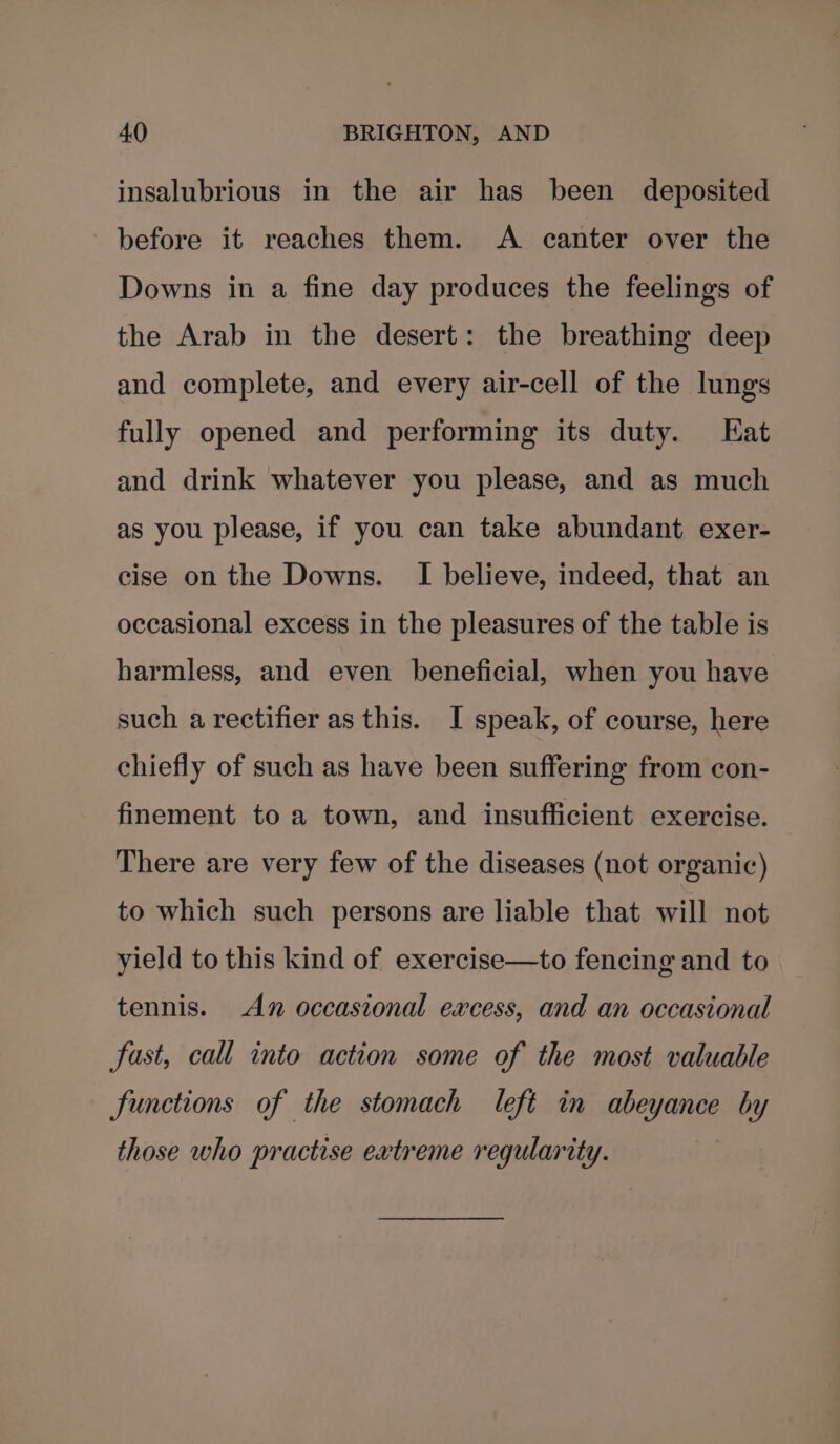 insalubrious in the air has been deposited before it reaches them. A canter over the Downs in a fine day produces the feelings of the Arab in the desert: the breathing deep and complete, and every air-cell of the lungs fully opened and performing its duty. Hat and drink whatever you please, and as much as you please, if you can take abundant exer- cise on the Downs. I believe, indeed, that an occasional excess in the pleasures of the table is harmless, and even beneficial, when you have such a rectifier as this. JI speak, of course, here chiefly of such as have been suffering from con- finement to a town, and insufficient exercise. There are very few of the diseases (not organic) to which such persons are liable that will not yield to this kind of exercise—to fencing and to tennis. An occasional excess, and an occasional fast, call into action some of the most valuable functions of the stomach left in abeyance by those who practise extreme regularity.