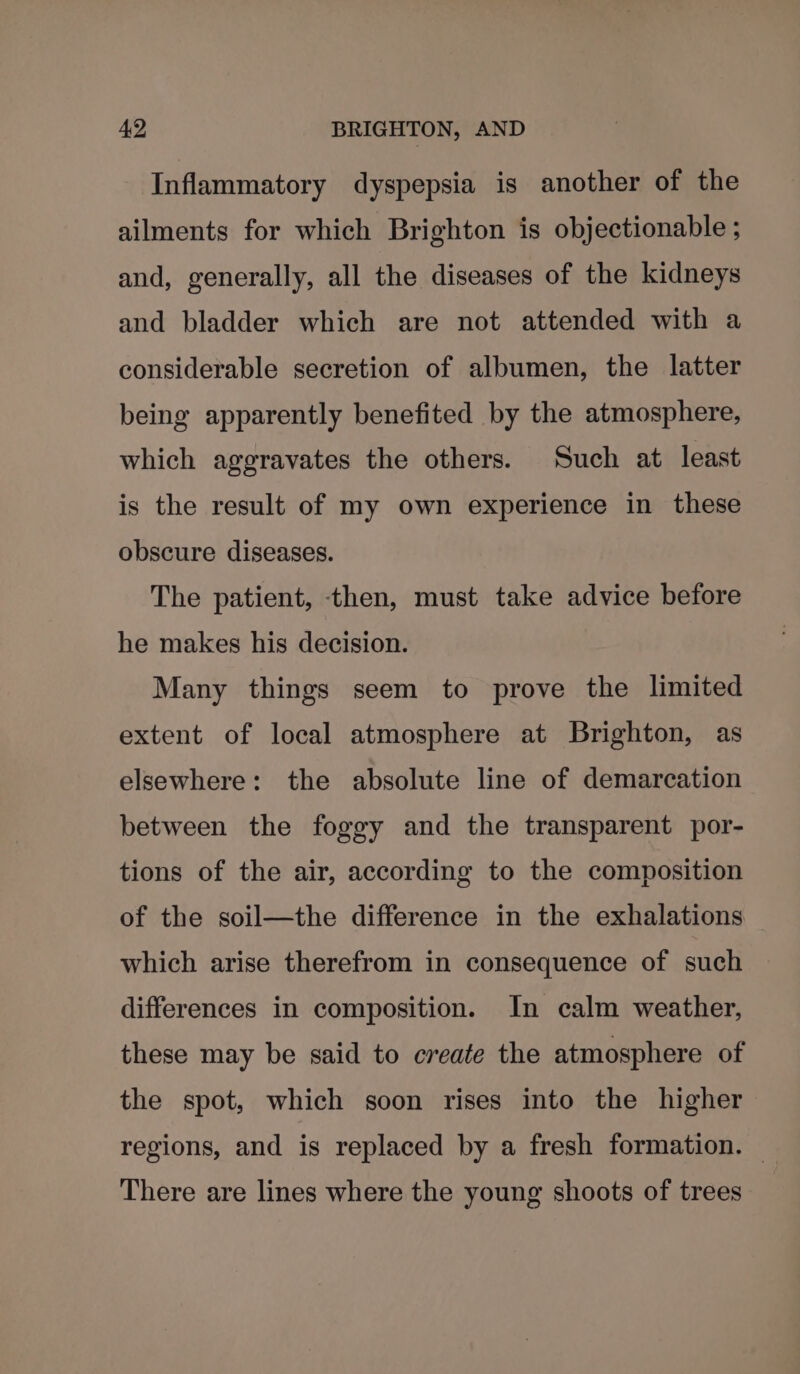 Inflammatory dyspepsia is another of the ailments for which Brighton is objectionable ; and, generally, all the diseases of the kidneys and bladder which are not attended with a considerable secretion of albumen, the latter being apparently benefited by the atmosphere, which aggravates the others. Such at least is the result of my own experience in these obscure diseases. The patient, then, must take advice before he makes his decision. Many things seem to prove the limited extent of local atmosphere at Brighton, as elsewhere: the absolute line of demarcation between the foggy and the transparent por- tions of the air, according to the composition of the soil—the difference in the exhalations which arise therefrom in consequence of such differences in composition. In calm weather, these may be said to create the atmosphere of the spot, which soon rises into the higher regions, and is replaced by a fresh formation. There are lines where the young shoots of trees