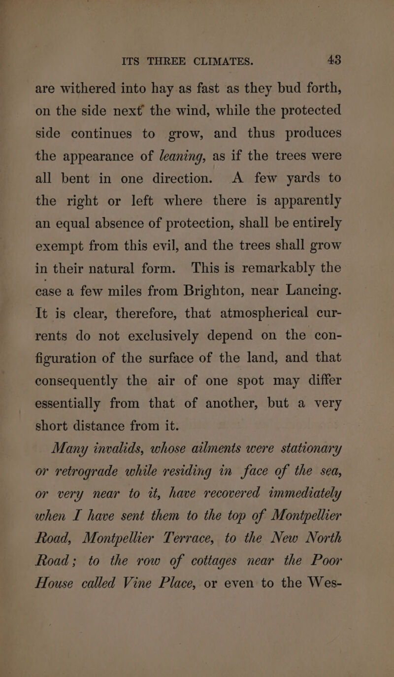 are withered into hay as fast as they bud forth, on the side next the wind, while the protected side continues to grow, and thus produces the appearance of leaning, as if the trees were all bent in one direction. A few yards to the right or left where there is apparently an equal absence of protection, shall be entirely exempt from this evil, and the trees shall grow in their natural form. This is remarkably the case a few miles from Brighton, near Lancing. ‘It is clear, therefore, that atmospherical cur- rents do not exclusively depend on the con- figuration of the surface of the land, and that consequently the air of one spot may differ essentially from that of another, but a very short distance from it. Many invalids, whose ailments were stationary or retrograde while residing in face of the sea, or very near to it, have recovered immediately when I have sent them to the top of Montpellier Road, Montpellier Terrace, to the New North Road; to the row of cottages near the Poor House called Vine Place, or even to the Wes-