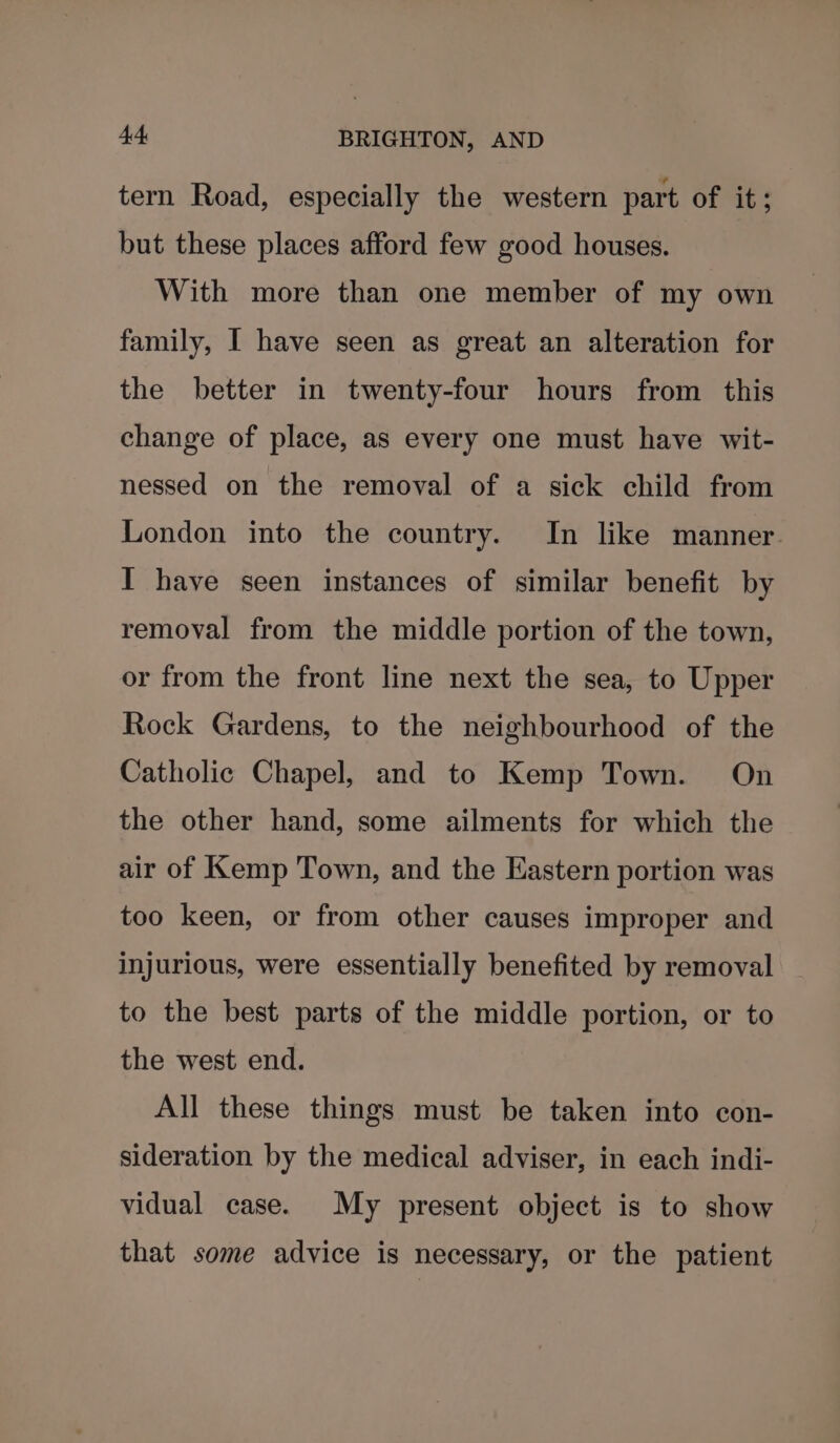 tern Road, especially the western part of it; but these places afford few good houses. With more than one member of my own family, I have seen as great an alteration for the better in twenty-four hours from this change of place, as every one must have wit- nessed on the removal of a sick child from London into the country. In like manner. I have seen instances of similar benefit by removal from the middle portion of the town, or from the front line next the sea, to Upper Rock Gardens, to the neighbourhood of the Catholic Chapel, and to Kemp Town. On the other hand, some ailments for which the air of Kemp Town, and the Eastern portion was too keen, or from other causes improper and injurious, were essentially benefited by removal to the best parts of the middle portion, or to the west end. All these things must be taken into con- sideration by the medical adviser, in each indi- vidual case. My present object is to show that some advice is necessary, or the patient