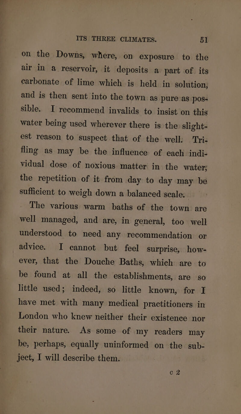 on the Downs, where, on exposure to the air in a reservoir, it deposits a part of. its carbonate of lime which is held in solution, and is then sent into the town as pure as pos- sible. I recommend invalids to insist on this water being used wherever there is the slight- est reason to suspect that of the well: Tri- fling as may be the influence of each indi- vidual dose of noxious matter in the water; the repetition of it from day to day may be sufficient to weigh down a balanced scale. The various warm baths of the town are well managed, and are, in general, too well understood to need any recommendation or advice. I cannot but feel surprise, how- ever, that the Douche Baths, which are to be found at all the establishments, are so little used; indeed, so little known, for I have met with many medical practitioners in London who knew neither their existence nor their nature. As some of my readers may be, perhaps, equally uninformed on the sub- ject, I will describe them. C2