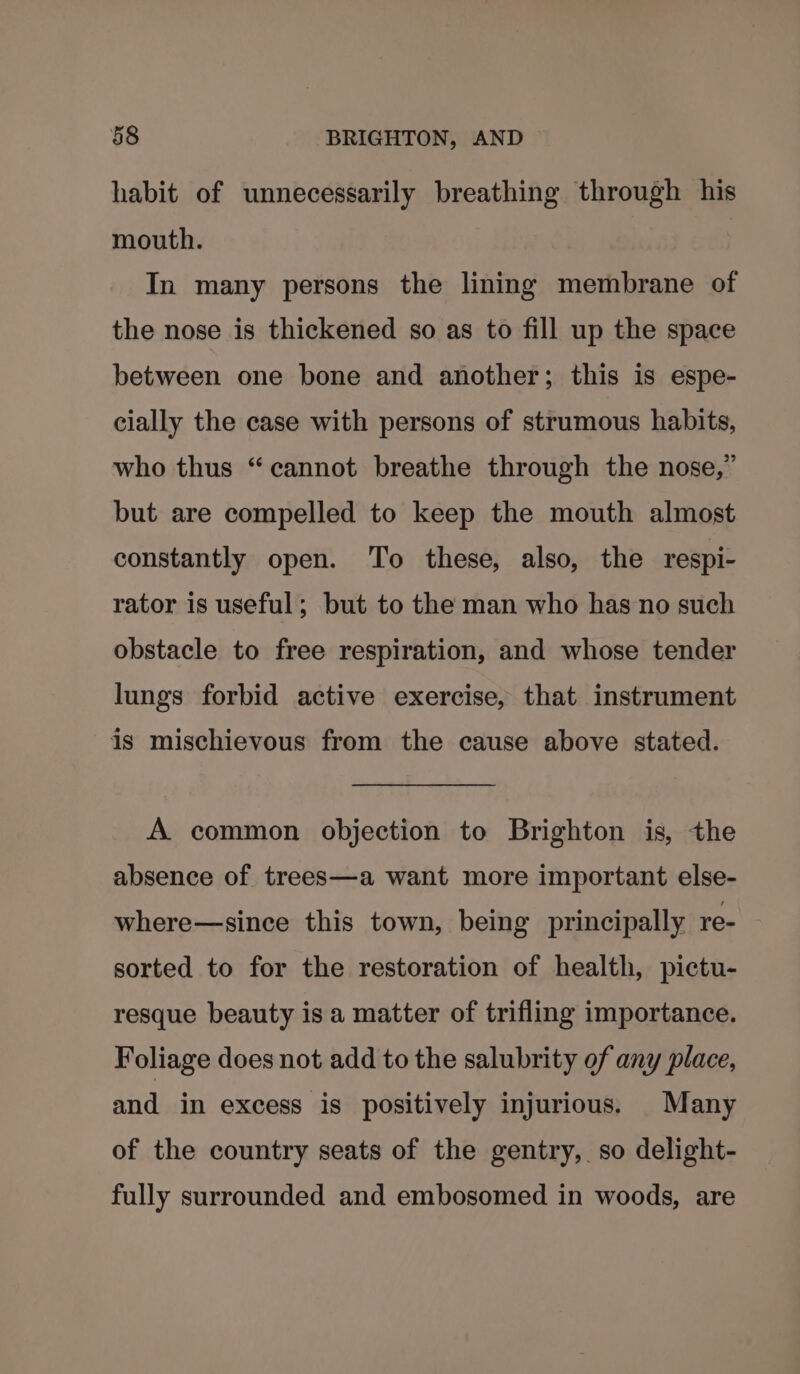 habit of unnecessarily breathing through his mouth. In many persons the lining membrane of the nose is thickened so as to fill up the space between one bone and another; this is espe- cially the case with persons of strumous habits, who thus “cannot breathe through the nose,” but are compelled to keep the mouth almost constantly open. To these, also, the respi- rator is useful; but to the man who has no such obstacle to free respiration, and whose tender lungs forbid active exercise, that instrument is mischievous from the cause above stated. A common objection to Brighton is, the absence of trees—a want more important else- where—since this town, being principally re- sorted to for the restoration of health, pictu- resque beauty is a matter of trifling importance. Foliage does not add to the salubrity of any place, and in excess is positively injurious. Many of the country seats of the gentry, so delight- fully surrounded and embosomed in woods, are