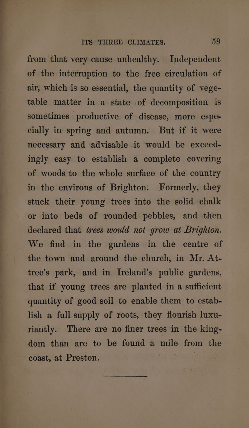 from that very cause unhealthy. Independent of the interruption to the free circulation of air, which is so essential, the quantity of vege- table matter in a state of decomposition is sometimes productive of disease, more espe- cially in spring and autumn. But if it were necessary and advisable it would be exceed- ingly easy to establish a complete covering of woods to the whole surface of the country in the environs of Brighton. Formerly, they stuck their young trees into the solid chalk or into beds of rounded pebbles, and then declared that trees would not grow at Brighton. We find in the gardens in the centre of the town and around the church, in Mr. At- tree’s park, and in Ireland’s public gardens, that if young trees are planted in a sufficient quantity of good soil to enable them to estab- lish a full supply of roots, they flourish luxu- riantly. There are no finer trees in the king- dom than are to be found a mile from the coast, at Preston.