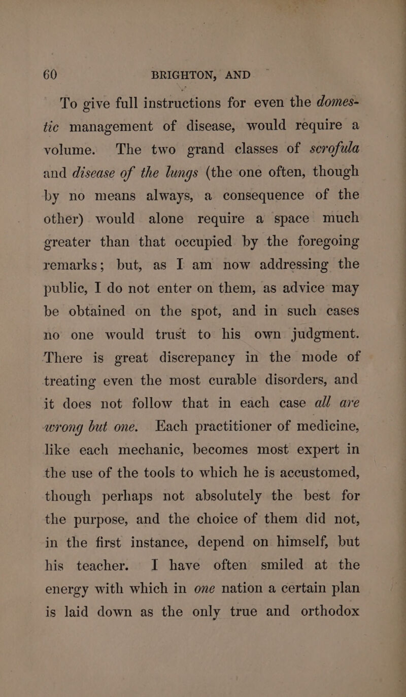 To give full instructions for even the domes- tic management of disease, would require a volume. The two grand classes of serofula and disease of the lungs (the one often, though by no means always, a consequence of the other) would alone require a space much greater than that occupied by the foregoing remarks; but, as I am now addressing the public, I do not enter on them, as advice may be obtained on the spot, and in such cases no one would trust to his own judgment. There is great discrepancy in the mode of treating even the most curable disorders, and it does not follow that in each case all are wrong but one. Kach practitioner of medicine, like each mechanic, becomes most expert in the use of the tools to which he is accustomed, though perhaps not absolutely the best for the purpose, and the choice of them did not, in the first instance, depend on himself, but his teacher. I have often smiled at the energy with which in one nation a certain plan is laid down as the only true and orthodox