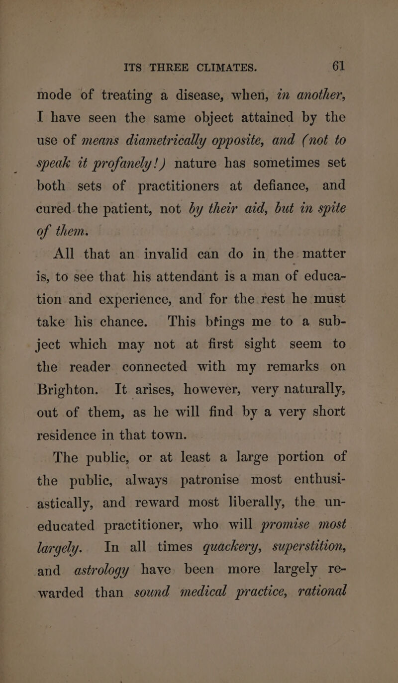 mode of treating a disease, when, zn another, I have seen the same object attained by the use of means diametrically opposite, and (not to speak it profanely!) nature has sometimes set both sets of practitioners at defiance, and cured.the patient, not by their aid, but in spite of them. All that an invalid can do in the: matter is, to see that his attendant is a man of educa- tion and experience, and for the rest he must take his chance. This btings me to a sub- ject which may not at first sight seem to the reader connected with my remarks on Brighton. It arises, however, very naturally, out of them, as he will find by a very short residence in that town. The public, or at least a large portion of the public, always patronise most enthusi- _astically, and reward most liberally, the un- educated practitioner, who will promise most. largely. In all times quackery, superstiteon, and astrology have been more largely re- warded than sound medical practice, rational