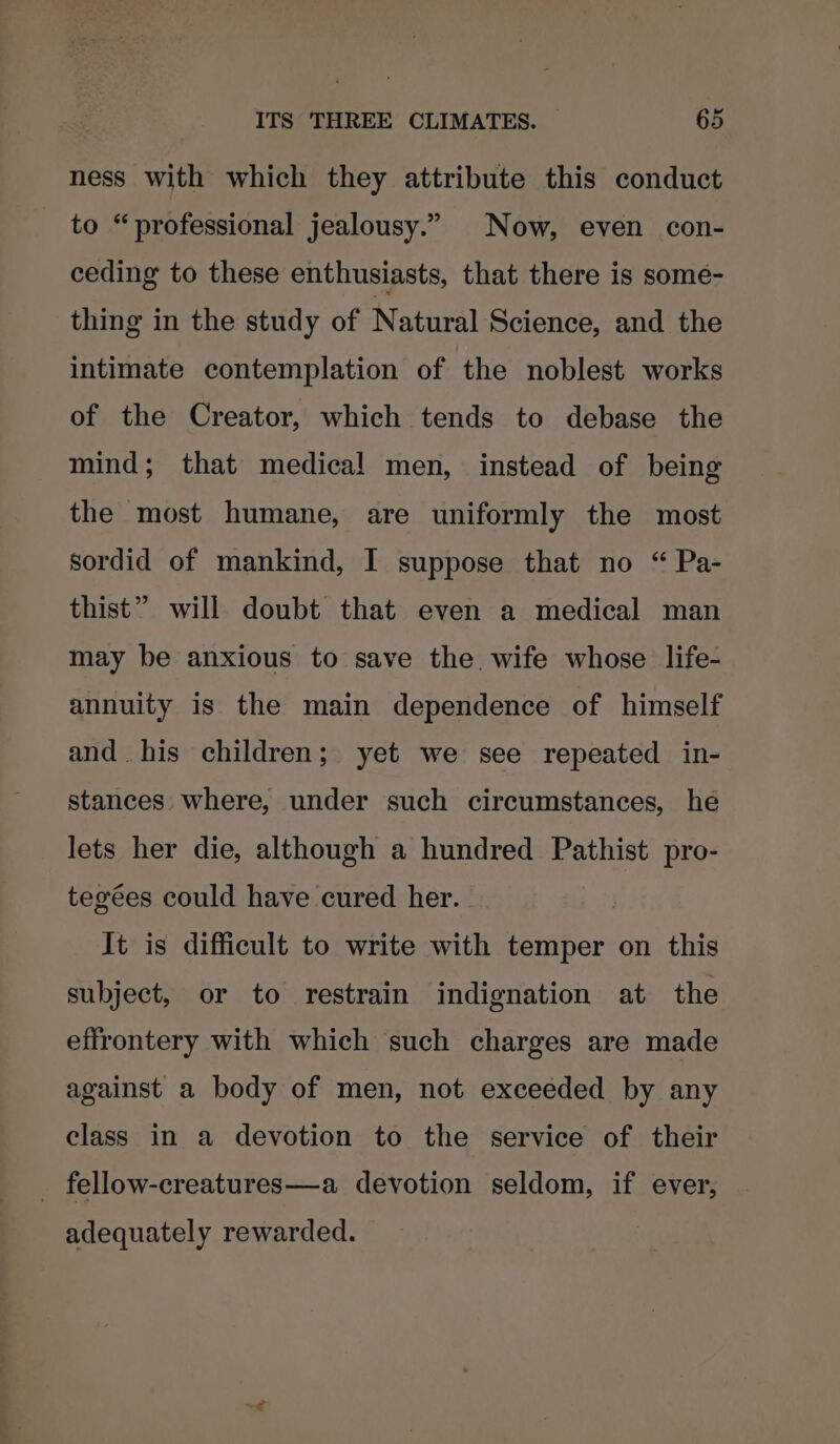 ness with which they attribute this conduct to “professional jealousy.” Now, even con- ceding to these enthusiasts, that there is some- thing in the study of Natural Science, and the intimate contemplation of the noblest works of the Creator, which tends to debase the mind; that medical men, instead of being the most humane, are uniformly the most sordid of mankind, I suppose that no “ Pa- thist” will doubt that even a medical man may be anxious to save the wife whose life- annuity is the main dependence of himself and. his children; yet we see repeated in- stances where, under such circumstances, he lets her die, although a hundred Pathist pro- tegées could have cured her. It is difficult to write with temper on this subject, or to restrain indignation at the effrontery with which such charges are made against a body of men, not exceeded by any class in a devotion to the service of their _ fellow-creatures—a devotion seldom, if ever, adequately rewarded. ~<