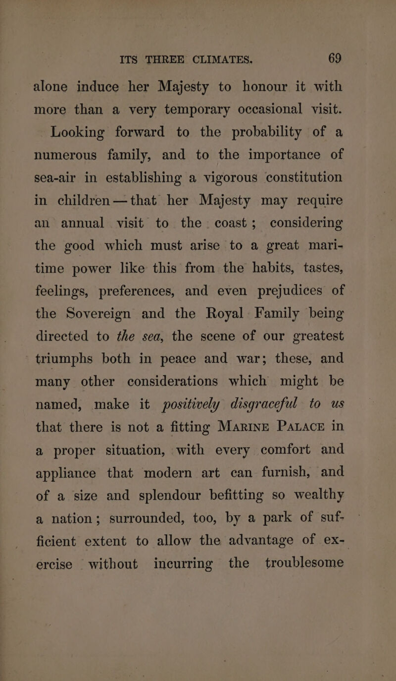 alone induce her Majesty to honour it with more than a very temporary occasional visit. Looking forward to the probability of a numerous family, and to the importance of sea-air in establishing a vigorous constitution in children—that her Majesty may require an annual visit to the. coast; considering the good which must arise to a great mari- time power like this from the habits, tastes, feelings, preferences, and even prejudices of the Sovereign and the Royal Family being directed to the sea, the scene of our greatest triumphs both in peace and war; these, and many other considerations which might be named, make it positively disgraceful to us that there is not a fitting Marine Paace in a proper situation, with every comfort and appliance that modern art can furnish, and of a size and splendour befitting so wealthy a nation; surrounded, too, by a park of suf- ficient extent to allow the advantage of ex- ercise without incurring the troublesome