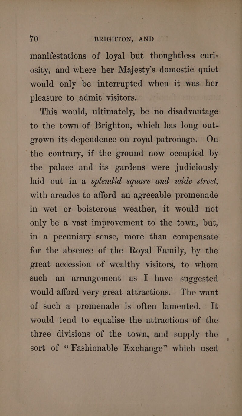 manifestations of loyal but thoughtless curi- osity, and where her Majesty's domestic quiet would only be interrupted when it was her pleasure to admit visitors. This would, ultimately, be no disadvantage to the town of Brighton, which has long out- grown its dependence on royal patronage. On the contrary, if the ground now occupied by the palace and its gardens were judiciously laid out in a splendid square and wide street, with arcades to afford an agreeable promenade in wet or boisterous weather, it would not only be a vast improvement to the town, but, in a pecuniary sense, more than compensate for the absence of the Royal Family, by the great accession of wealthy visitors, to whom such an arrangement as I have suggested would afford very great attractions. The want of such a promenade is often lamented. It would tend to equalise the attractions of the three divisions of the town, and supply the sort of “ Fashionable Exchange” which used