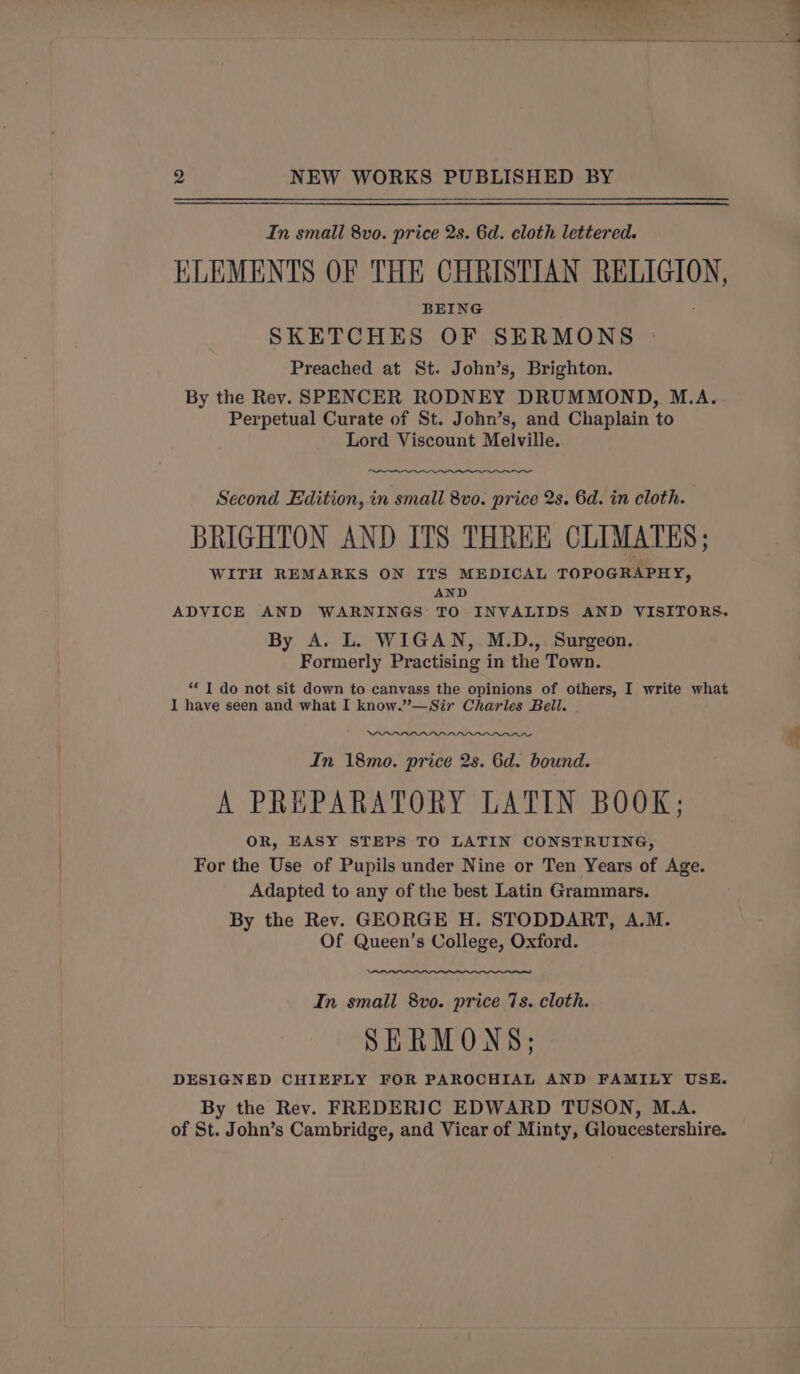 In small 8vo. price 2s. 6d. cloth lettered. ELEMENTS OF THE CHRISTIAN RELIGION, BEING : SKETCHES OF SERMONS Preached at St. John’s, Brighton. By the Rev. SPENCER RODNEY DRUMMOND, M.A. Perpetual Curate of St. John’s, and Chaplain to Lord Viscount Melville. Second Edition, in small 8vo. price 2s. 6d. in cloth. BRIGHTON AND ITS THREE CLIMATES ; WITH REMARKS ON ITS MEDICAL TOPOGRAPHY, AND ADVICE AND WARNINGS TO INVALIDS AND VISITORS. By A. L. WIGAN, M.D.,. Surgeon. Formerly Practising in the Town. “I do not sit down to canvass the opinions of others, I write what I have seen and what I know.”—Sir Charles Beil. In 18mo. price 2s. 6d. bound. A PREPARATORY LATIN BOOK; OR, EASY STEPS TO LATIN CONSTRUING, For the Use of Pupils under Nine or Ten Years of Age. Adapted to any of the best Latin Grammars. By the Rev. GEORGE H. STODDART, A.M. Of Queen’s College, Oxford. In small 8vo. price 7s. cloth. SERMONS; DESIGNED CHIEFLY FOR PAROCHIAL AND FAMILY USE. By the Rev. FREDERIC EDWARD TUSON, M.A. of St. John’s Cambridge, and Vicar of Minty, Gloucestershire.