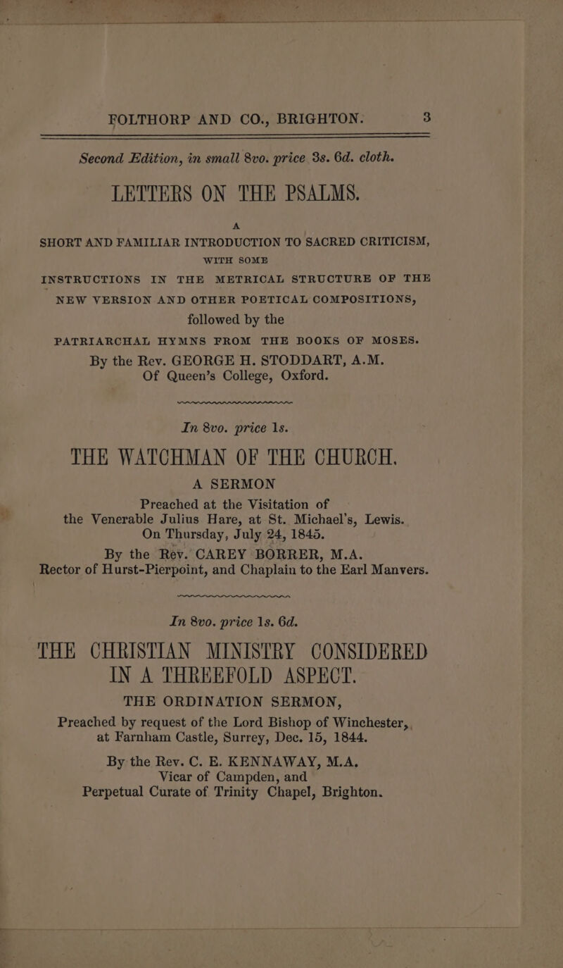 Second Edition, in small 8vo. price 3s. 6d. cloth. LETTERS ON THE PSALMS. A SHORT AND FAMILIAR INTRODUCTION TO SACRED CRITICISM, WITH SOME INSTRUCTIONS IN THE METRICAL STRUCTURE OF THE NEW VERSION AND OTHER POETICAL COMPOSITIONS, followed by the PATRIARCHAL HYMNS FROM THE BOOKS OF MOSES. By the Rev. GEORGE H. STODDART, A.M. Of Queen’s College, Oxford. In 8vo. price 1s. THE WATCHMAN OF THE CHURCH. A SERMON Preached at the Visitation of the Venerable Julius Hare, at St. Michael’s, Lewis. On Thursday, July 24, 1845. By the Rev. CAREY BORRER, M.A. In 8vo. price 1s. 6d. THE CHRISTIAN MINISTRY CONSIDERED IN A THREEFOLD ASPECT. THE ORDINATION SERMON, Preached by request of the Lord Bishop of Winchester, at Farnham Castle, Surrey, Dec. 15, 1844. By the Rev. C. E. KENNAWAY, M.A. Vicar of Campden, and Perpetual Curate of Trinity Chapel, Brighton.